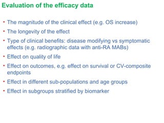 Evaluation of the efficacy data
• The magnitude of the clinical effect (e.g. OS increase)
• The longevity of the effect
• Type of clinical benefits: disease modifying vs symptomatic
effects (e.g. radiographic data with anti-RA MABs)
• Effect on quality of life
• Effect on outcomes, e.g. effect on survival or CV-composite
endpoints
• Effect in different sub-populations and age groups
• Effect in subgroups stratified by biomarker
 