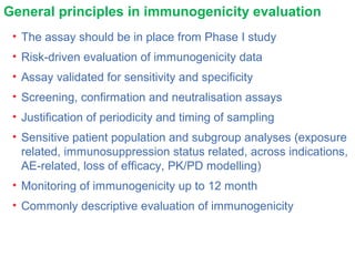 General principles in immunogenicity evaluation
• The assay should be in place from Phase I study
• Risk-driven evaluation of immunogenicity data
• Assay validated for sensitivity and specificity
• Screening, confirmation and neutralisation assays
• Justification of periodicity and timing of sampling
• Sensitive patient population and subgroup analyses (exposure
related, immunosuppression status related, across indications,
AE-related, loss of efficacy, PK/PD modelling)
• Monitoring of immunogenicity up to 12 month
• Commonly descriptive evaluation of immunogenicity
 