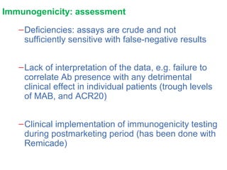 Immunogenicity: assessment
–Deficiencies: assays are crude and not
sufficiently sensitive with false-negative results
–Lack of interpretation of the data, e.g. failure to
correlate Ab presence with any detrimental
clinical effect in individual patients (trough levels
of MAB, and ACR20)
–Clinical implementation of immunogenicity testing
during postmarketing period (has been done with
Remicade)
 