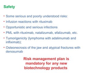 Safety
• Some serious and poorly understood risks:
• Infusion reactions with rituximab
• Opportunistic and serious infections
• PML with rituximab, natalizumab, efalizumab, etc.
• Tumorigenicity (lymphoma with adalimumab and
infliximab);
• Osteonecrosis of the jaw and atypical fractures with
denosumab
Risk management plan is
mandatory for any new
biotechnology products
 