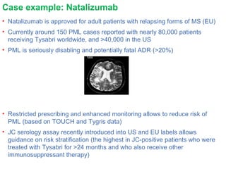 Case example: Natalizumab
• Natalizumab is approved for adult patients with relapsing forms of MS (EU)
• Currently around 150 PML cases reported with nearly 80,000 patients
receiving Tysabri worldwide, and >40,000 in the US
• PML is seriously disabling and potentially fatal ADR (>20%)
• Restricted prescribing and enhanced monitoring allows to reduce risk of
PML (based on TOUCH and Tygris data)
• JC serology assay recently introduced into US and EU labels allows
guidance on risk stratification (the highest in JC-positive patients who were
treated with Tysabri for >24 months and who also receive other
immunosuppressant therapy)
 