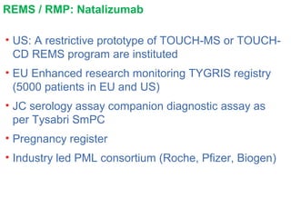 REMS / RMP: Natalizumab
• US: A restrictive prototype of TOUCH-MS or TOUCH-
CD REMS program are instituted
• EU Enhanced research monitoring TYGRIS registry
(5000 patients in EU and US)
• JC serology assay companion diagnostic assay as
per Tysabri SmPC
• Pregnancy register
• Industry led PML consortium (Roche, Pfizer, Biogen)
 
