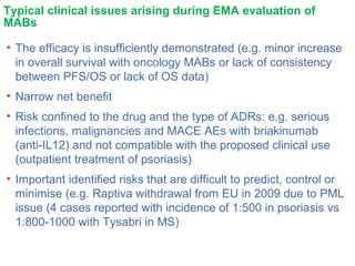 Typical clinical issues arising during EMA evaluation of
MABs
• The efficacy is insufficiently demonstrated (e.g. minor increase
in overall survival with oncology MABs or lack of consistency
between PFS/OS or lack of OS data)
• Narrow net benefit
• Risk confined to the drug and the type of ADRs: e.g. serious
infections, malignancies and MACE AEs with briakinumab
(anti-IL12) and not compatible with the proposed clinical use
(outpatient treatment of psoriasis)
• Important identified risks that are difficult to predict, control or
minimise (e.g. Raptiva withdrawal from EU in 2009 due to PML
issue (4 cases reported with incidence of 1:500 in psoriasis vs
1:800-1000 with Tysabri in MS)
 