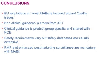 CONCLUSIONS
• EU regulations on novel MABs is focused around Quality
issues
• Non-clinical guidance is drawn from ICH
• Clinical guidance is product group specific and shared with
NCE
• Safety requirements vary but safety databases are usually
extensive
• RMP and enhanced postmarketing surveillance are mandatory
with MABs
 