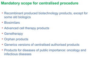 Mandatory scope for centralised procedure
• Recombinant produced biotechnology products, except for
some old biologics
• Biosimilars
• Advanced cell therapy products
• Genetherapy
• Orphan products
• Generics versions of centralised authorised products
• Products for diseases of public importance: oncology and
infectious diseases
 