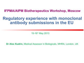 IFPMA/AIPM Biotherapeutics Workshop, Moscow
Regulatory experience with monoclonal
antibody submissions in the EU
15-16th
May 2013
Dr Alex Kudrin, Medical Assessor in Biologicals, MHRA, London, UK
 