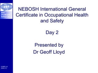 © BMS Ltd.
2008 (V1)
BMS
(Health and
Safety) Ltd
NEBOSH International General
Certificate in Occupational Health
and Safety
Day 2
Presented by
Dr Geoff Lloyd
 