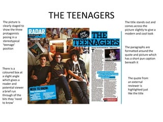 THE TEENAGERSThe picture is
clearly staged to
show the three
protagonists
posing in a
stereotypical
‘teenage’
position
There is a
coloured box at
a slight angle
which gives a
reader and
potential viewer
a brief run
through of the
bits they ‘need
to know’
The title stands out and
comes across the
picture slightly to give a
modern and cool look
The paragraphs are
formatted around the
quote and picture which
has a short pun caption
beneath it
The quote from
an external
reviewer is
highlighted just
like the title
 