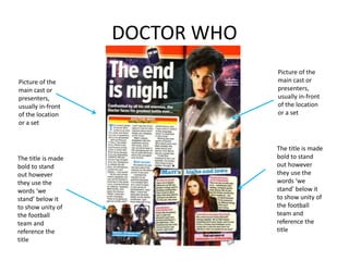 DOCTOR WHO
Picture of the
main cast or
presenters,
usually in-front
of the location
or a set
The title is made
bold to stand
out however
they use the
words ‘we
stand’ below it
to show unity of
the football
team and
reference the
title
Picture of the
main cast or
presenters,
usually in-front
of the location
or a set
The title is made
bold to stand
out however
they use the
words ‘we
stand’ below it
to show unity of
the football
team and
reference the
title
 