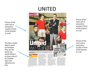 UNITED
Picture of the
main cast or
presenters,
usually in-front
of the location
or a set
The title is made
bold to stand
out however
they use the
words ‘we
stand’ below it
to show unity of
the football
team and
reference the
title
Picture of the
main cast or
presenters,
usually in-front
of the location
or a set
Picture of the
main cast or
presenters,
usually in-front
of the location
or a set
 