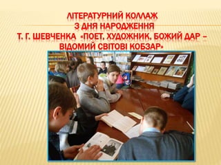 ЛІТЕРАТУРНИЙ КОЛЛАЖ
З ДНЯ НАРОДЖЕННЯ
Т. Г. ШЕВЧЕНКА «ПОЕТ, ХУДОЖНИК, БОЖИЙ ДАР –
ВІДОМИЙ СВІТОВІ КОБЗАР»
 