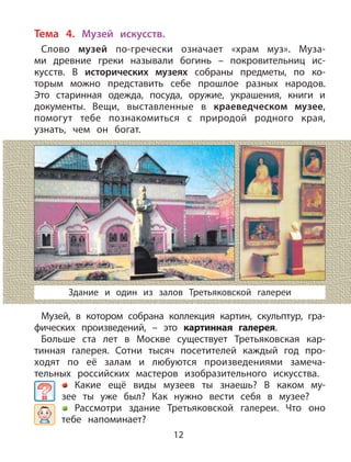 12
Тема 4. Музей искусств.
Слово музей по-гречески означает «храм муз». Муза-
ми древние греки называли богинь – покровительниц ис-
кусств. В исторических музеях собраны предметы, по ко-
торым можно представить себе прошлое разных народов.
Это старинная одежда, посуда, оружие, украшения, книги и
документы. Вещи, выставленные в краеведческом музее,
помогут тебе познакомиться с природой родного края,
узнать, чем он богат.
Музей, в котором собрана коллекция картин, скульптур, гра-
фических произведений, – это картинная галерея.
Больше ста лет в Москве существует Третьяковская кар-
тинная галерея. Сотни тысяч посетителей каждый год про-
ходят по её залам и любуются произведениями замеча-
тельных российских мастеров изобразительного искусства.
Какие ещё виды музеев ты знаешь? В каком му-
зее ты уже был? Как нужно вести себя в музее?
Рассмотри здание Третьяковской галереи. Что оно
тебе напоминает?
Здание и один из залов Третьяковской галереи
 
