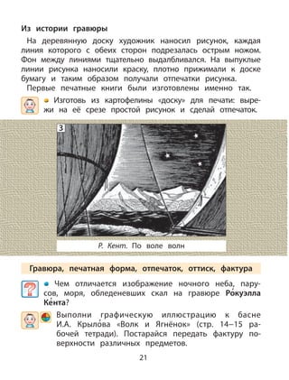 21
Из истории гравюры
На деревянную доску художник наносил рисунок, каждая
линия которого с обеих сторон подрезалась острым ножом.
Фон между линиями тщательно выдалбливался. На выпуклые
линии рисунка наносили краску, плотно прижимали к доске
бумагу и таким образом получали отпечатки рисунка.
Первые печатные книги были изготовлены именно так.
Изготовь из картофелины «доску» для печати: выре-
жи на её срезе простой рисунок и сделай отпечаток.
Р. Кент. По воле волн
Гравюра, печатная форма, отпечаток, оттиск, фактура
Чем отличается изображение ночного неба, пару-
сов, моря, обледеневших скал на гравюре Ро
,
куэлла
Ке
,
нта?
Выполни графическую иллюстрацию к басне
И.А. Крыло
,
ва «Волк и Ягнёнок» (стр. 14−15 ра-
бочей тетради). Постарайся передать фактуру по-
верхности различных предметов.
3
 