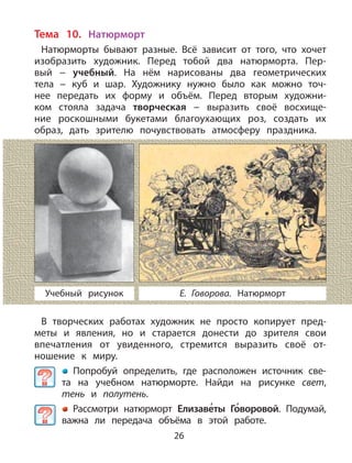 26
Тема 10. Натюрморт
Натюрморты бывают разные. Всё зависит от того, что хочет
изобразить художник. Перед тобой два натюрморта. Пер-
вый − учебный. На нём нарисованы два геометрических
тела − куб и шар. Художнику нужно было как можно точ-
нее передать их форму и объём. Перед вторым художни-
ком стояла задача творческая − выразить своё восхище-
ние роскошными букетами благоухающих роз, создать их
образ, дать зрителю почувствовать атмосферу праздника.
В творческих работах художник не просто копирует пред-
меты и явления, но и старается донести до зрителя свои
впечатления от увиденного, стремится выразить своё от-
ношение к миру.
Попробуй определить, где расположен источник све-
та на учебном натюрморте. Найди на рисунке свет,
тень и полутень.
Рассмотри натюрморт Елизаве
,
ты Го
,
воровой. Подумай,
важна ли передача объёма в этой работе.
Е. Говорова. НатюрмортУчебный рисунок
 