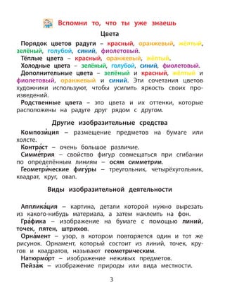 3
Вспомни то, что ты уже знаешь
Цвета
Порядок цветов радуги – красный, оранжевый, жёлтый,
зелёный, голубой, синий, фиолетовый.
Тёплые цвета – красный, оранжевый, жёлтый.
Холодные цвета – зелёный, голубой, синий, фиолетовый.
Дополнительные цвета – зелёный и красный, жёлтый и
фиолетовый, оранжевый и синий. Эти сочетания цветов
художники используют, чтобы усилить яркость своих про-
изведений.
Родственные цвета – это цвета и их оттенки, которые
расположены на радуге друг рядом с другом.
Другие изобразительные средства
Компози
,
ция − размещение предметов на бумаге или
холсте.
Контра
,
ст − очень большое различие.
Симме
,
трия − свойство фигур совмещаться при сгибании
по определённым линиям − осям симметрии.
Геометри
,
ческие фигу
,
ры − треугольник, четырёхугольник,
квадрат, круг, овал.
Виды изобразительной деятельности
Апплика
,
ция − картина, детали которой нужно вырезать
из какого-нибудь материала, а затем наклеить на фон.
Гра
,
фика − изображение на бумаге с помощью линий,
точек, пятен, штрихов.
Орна
,
мент − узор, в котором повторяется один и тот же
рисунок. Орнамент, который состоит из линий, точек, кру-
гов и квадратов, называют геометрическим.
Натюрмо
,
рт − изображение неживых предметов.
Пейза
,
ж − изображение природы или вида местности.
 