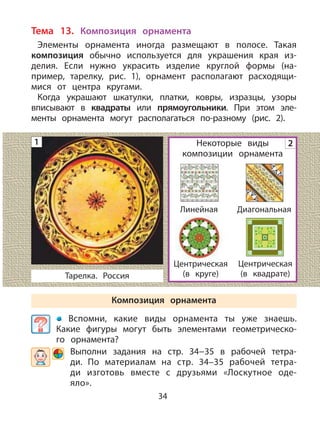 34
Тема 13. Композиция орнамента
Элементы орнамента иногда размещают в полосе. Такая
композиция обычно используется для украшения края из-
делия. Если нужно украсить изделие круглой формы (на-
пример, тарелку, рис. 1), орнамент располагают расходящи-
мися от центра кругами.
Когда украшают шкатулки, платки, ковры, изразцы, узоры
вписывают в квадраты или прямоугольники. При этом эле-
менты орнамента могут располагаться по-разному (рис. 2).
Некоторые виды
композиции орнамента
Композиция орнамента
Вспомни, какие виды орнамента ты уже знаешь.
Какие фигуры могут быть элементами геометрическо-
го орнамента?
Выполни задания на стр. 34−35 в рабочей тетра-
ди. По материалам на стр. 34–35 рабочей тетра-
ди изготовь вместе с друзьями «Лоскутное оде-
яло».
2
Тарелка. Россия
Линейная Диагональная
Центрическая
(в круге)
Центрическая
(в квадрате)
1
 