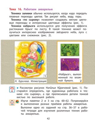 42
Тема 16. Работаем акварелью
Техника заливки обычно используется, когда надо передать
плавные переходы цветов. Так рисуют небо, воду, горы.
Техника «по сырому» позволяет создавать мягкие цвето-
вые переходы и интересные цветовые эффекты (рис. 1).
Техника набрызга используется для получения эффекта
растекания брызг по листу. В такой технике может по-
лучиться интересное изображение звёздного неба, луга с
цветами или снежинок (рис. 2).
Рассмотри рисунок Ната
,
льи Ку
,
ричевой (рис. 1). По-
старайся определить, где художница работала в тех-
нике «по сырому», а где прописывала детали тонкой
кистью по высохшей работе.
Изучи памятки 2 и 3 на стр. 60–62. Потренируйся
в выполнении разных приёмов работы акварелью.
Выполни одно из заданий на стр. 36−37 в рабо-
чей тетради для изучения различных техник рабо-
ты акварелью.
Н. Куричева. Иллюстрация
1
«Набрызг», выпол-
ненный по влаж-
ной бумаге. 2
 