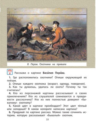 51
В. Перов. Охотники на привале
Расскажи о картине Васи
,
лия Перо
,
ва.
1. Где расположились охотники? Опиши окружающий их
пейзаж.
2. Опиши каждого охотника (возраст, одежду, поведение).
3. Как ты думаешь, удалась ли охота? Почему ты так
считаешь?
4. Кто из персонажей картины рассказывает о своих
приключениях? Кто из слушателей сомневается в правди-
вости рассказчика? Кто из них полностью доверяет «бы-
валому» охотнику?
5. Какой цвет в картине преобладает? Этот цвет тёплый
или холодный? В каком колорите написана картина?
6. Придумай по картине рассказ. Можно также сочинить ис-
торию, которую рассказывает «бывалый» охотник.
 