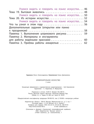 Учимся видеть и говорить на языке искусства. . . 46
Тема 19. Бытовая живопись . . . . . . . . . . . . . . . . . . . . . . 48
Учимся видеть и говорить на языке искусства. . . 50
Тема 20. Из истории искусства . . . . . . . . . . . . . . . . . . . . 52
Учимся видеть и говорить на языке искусства. . . 54
Что ты узнал в этом году . . . . . . . . . . . . . . . . . . . . . . . 56
Дополнительные задания (открытки или панно
к праздникам) . . . . . . . . . . . . . . . . . . . . . . . . . . . . . . . . 58
Памятка 1. Выполнение штрихового рисунка . . . . . . . . . 59
Памятка 2. Материалы и инструменты
для работы водяными красками . . . . . . . . . . . . . . . . . . 60
Памятка 3. Приёмы работы акварелью . . . . . . . . . . . . . 62
Куревина Ольга Александровна, Ковалевская Елена Дмитриевна
ИЗОБРАЗИТЕЛЬНОЕ ИСКУССТВО
2 класс
Концепция оформления и художественное редактирование – Е.Д. Ковалевская
Художники – С. Гаврилова, Н. Меркулова
Подписано в печать 10.09.13. Формат 84×108/16.
Печать офсетная. Бумага офсетная. Гарнитура Мириад Про.
Объём 4 п. л. Тираж 25 000 экз. Заказ № 34335
Общероссийский классификатор продукции ОК-005-93, том 2; 953005—литература учебная
Издательство «Баласс». 109147 Москва, Марксистская ул., д. 5, стр. 1
Почтовый адрес: 111123 Москва, а/я 2, «Баласс»
Телефоны для справок: (495) 672-23-12, 672-23-34, 368-70-54
http://www.school2100.ru E-mail: izd@balass.su
Отпечатано в филиале «Смоленский полиграфический комбинат»
ОАО «Издательство “Высшая школа”»
214020 Смоленск, ул. Смольянинова, 1
 
