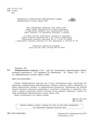 Федеральный государственный образовательный стандарт
Образовательная система «Школа 2100»
Совет координаторов предметных линий «Школы 2100» –
лауреат премии Правительства РФ в области образования
за теоретическую разработку основ образовательной системы
нового поколения и её практическую реализацию в учебниках
На учебник получены положительные заключения по результатам
научной экспертизы (заключение РАН от 01.11.2010 № 10106-5215/159),
педагогической экспертизы (заключение РАН от 17.01.2014 № 000448)
и общественной экспертизы (заключение НП «Лига образования» от 30.01.2014 № 147)
Руководитель издательской программы –
доктор пед. наук, проф., член-корр. РАО Р.Н. Бунеев
УДК 373.167.1:741
ББК 74.100.5
К93
Данный учебник в целом и никакая его часть не могут быть скопированы
без разрешения владельца авторских прав
© Куревина О.А., Ковалевская Е.Д., 2010
© ООО «Баласс», 2010
ISBN 978-5-85939-868-3
Куревина, О.А.
Изобразительное искусство. 2 кл. : учеб. для организаций, осуществляющих образо-
вательную деятельность / О.А. Куревина, Е.Д. Ковалевская. – М. : Баласс, 2015. – 64 с. :
ил. (Образовательная система «Школа 2100»).
ISBN 978-5-85939-868-3
Учебник «Изобразительное искусство» для 2 класса («Разноцветный мир») соответствует Фе-
деральному государственному образовательному стандарту начального общего образования, со-
держит дидактический материал по изобразительной деятельности. Предназначен для развития
навыков рисования различными материалами и воспитания эстетического и творческого мыш-
ления у младших школьников. Является составной частью комплекта учебников и учебных по-
собий развивающей Образовательной системы «Школа 2100».
Может использоваться как учебное пособие.
УДК 373. 167.1:741
ББК 74.100.5
К93
 