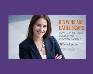 BIG WINS AND 
BATTLE SCARS 
HOW TO PROFITABLY 
BUILD A FAST-GROWING 
AGENCY 
Tiffany Sauder 
President, Element Three 
@TIFFANYSAUDER 
 