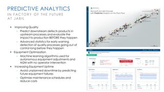 PREDICTIVE ANALYTICS
I N FACT O RY OF THE FUTU RE
AT JABI L
▪ Improving Quality
– Predict downstream defects products in
upstream processes and evaluate the
impact to production BEFORE they happen
– Advanced statistics for early warning
detection of quality processes going out of
control long before they happen
▪ Equipment Optimization
– Machine learning algorithms used for
autonomous equipment adjustments and
M2M with no operator intervention
▪ Increasing Equipment Uptime
– Avoid unplanned downtime by predicting
future equipment failures
– Optimize maintenance schedules and
reduce costs
 