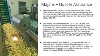 • Majans uses Zeiss Corona process measurement for failure
detection and quality control, which are mounted in-line and
checking moisture/salt, and there are only 3 such Zeiss Corona
spectrometers in the world. However, the interface to this only
speaks OPC DA.
• IIoT helped ZEISS to connect OPC DA to OPC UA, and also
enabled this at Majans for the real-time streaming of Zeiss
Corona process measurement into Azure IoT Hub. The data
flow ingests 15 PLC tags/measures to IoT Hub using the OPC UA
Publisher, which is running as a native .NET core app on an
Omron Industrial PC (IPC). This way we had nodes available via
OPC UA to synchronize with the OPC DA tags from the ZEISS
OPC Server.
• The measurements may be small (just 5 parameters for salt,
moisture and 3 more for color) but very important to our
customer for establishing quality in their products. Having the
capability to do this real-time is a big achievement for this
industry (versus a QA/QC sampling lab).
Majans – Quality Assurance
 