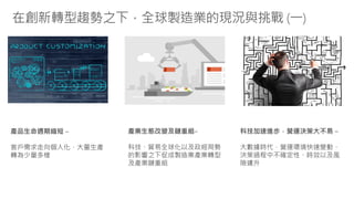 在創新轉型趨勢之下，全球製造業的現況與挑戰 (一)
產品生命週期縮短 –
客戶需求走向個人化，大量生產
轉為少量多樣
科技加速進步，營運決策大不易 –
大數據時代，營運環境快速變動、
決策過程中不確定性、時效以及風
險遽升
產業生態改變及鏈重組–
科技、貿易全球化以及政經局勢
的影響之下促成製造業產業轉型
及產業鏈重組
 