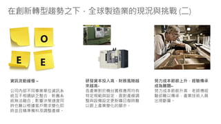 在創新轉型趨勢之下，全球製造業的現況與挑戰 (二)
O
E E
研發資本投入高，財務風險越
來越高-
各產業對於機台實務應用均有
特定規範與設定，面對產線調
整與設備設定更新曠日廢時難
以跟上產業變化的腳步。
勞力成本節節上升，經驗傳承
成為難題–
勞力成本節節升高，老師傅經
驗卻難以傳承，產業技術人員
出現斷層。
資訊流動緩慢 –
公司內部不同事業單位資訊系
統互不相通缺乏整合，新舊系
統無法融合；影響決策速度同
時也難以根據客戶需求變化即
時並且精準備料及調整產線。
 