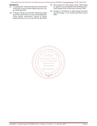 International Journal of Trend in Scientific Research and Development (IJTSRD) @ www.ijtsrd.com eISSN: 2456-6470
@ IJTSRD | Unique Paper ID - IJTSRD21576 | Volume – 3 | Issue – 3 | Mar-Apr 2019 Page: 8
REFERENCES
[1] Y. LI and M. GUO, “Audio Data Acquisition System Based
on MATLAB”, Journal of Audio Engineering,vol31, no.1,
pp: 38-48, May 2007.
[2] H. Wang, G. Wang, X Jin and N Bai “Application of data
acquisition system based on sound card and MATLAB in
Young modulus measurement”, Journal of Physics
Experimentation, vol 4, no.1, pp: 205-246, April 2005.
[3] M. D. Lutovac, D.V. Tošić and B. L. Evans. “Filter Design
for Signal Processing Using MATLAB andMathematica”,
4sted. Beijing: House of Electronics Industry, 2004.
[4] B.A.Shenoi, “Introduction to Digital Signal Processing
and Filter Design”, 1st ed. Canada: John Wiley & Sons,
2006.
 