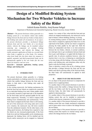 International Journal of Advanced Engineering, Management and Science (IJAEMS) [Vol-1, Issue-3, June- 2015]
ISSN: 2454-1311
Page | 6
Design of a Modified Braking System
Mechanism for Two Wheeler Vehicles to Increase
Safety of the Rider
Ashish Kumar Rohilla, Anuj Kumar Sehgal
Department of Mechanical and Automobile Engineering, Sharda University, Greater NOIDA
Abstract— The present disclosure relates generally to a
braking system for a two-wheeler vehicle that enables
linkage between the front and rear brakes to help attain a
safe braking ratio under all circumstances. In an aspect,
the present disclosure provides a mechanical linkage
between front and the rear brakes of a two-wheeler
vehicle, wherein the linkage can be installed without
removing any component of existing braking
systems/architectures, and wherein the linkage can
enable automatic application of brake on a second brake
when brake is applied on a first brake. For instance,
when front brake (for the front wheel, for instance) is
applied, automatic and ideal proportional brake can be
automatically applied to the rear brake (for the rear
wheel, for instance), and vise versa.
Keywords— Automatic application, braking system,
linkage, safe braking ratio.
I. INTRODUCTION
The present disclosure relates generally to a braking
system, particularly to a braking system for a two-wheeler
vehicle that enables linkage between the front and rear
brakes to help attain a safe braking ratio under all
circumstances.
In the existing motorcycle, the braking mechanisms for
both the front and rear wheels are respectively controlled
by an individual braking lever and a brake paddle which
are pivotally mounted at right hand side of the handlebar
for the front brake and foot operated paddle for the rear
brake respectively. Normally, it is hard to depress both
braking levers simultaneously and synchronously. If the
front wheel is stopped and the back wheel is still running,
the tail of the motorcycle will swing aside and in most
serve situation, the motorcycle may fall down resulted
from this unbalanced situation. On the other hand, as the
riding speed increases, the braking force required to stop
the wheels are also increased proportionally. If the front
brake lever and rear braking paddle can be simultaneously
depressed, the braking forces will be doubled and the
bicycle and/or motorcycle can be stopped in a balanced
manner. As a matter of fact, when both the front and rear
wheels are stopped simultaneously, the motorcycle can be
kept in balance without skidding, pitching, or yawing.
In existing braking systems of motorcycles therefore, the
front wheel is stopped by applying the brake lever on the
right hand of the handle, and the rear wheel is stopped by
pressing the brake paddle by the right foot. Both the
brakes are independent and there is no inter-connection
between the two brakes, wherein, in normal conditions,
our mind gets time to get coordination between hand and
foot to get a safe braking i.e. to apply both the brakes in a
specific ratio. In adverse conditions however, when the
reaction time is very less, or balancing or controlling has
to be done along with the braking, it becomes difficult to
attain a safe braking ratio, and sometimes either only the
hand or only the foot brake is pressed.
There is therefore a need in the art for a braking system
that provides a linkage between the front and the rear
brakes such that by pressing either of the front/rear brake,
the other brake will automatically be applied in ideal
proportion.
II. OBJECTS OF THE MECHANISM
It is an object of the present disclosure to compensate for
human errors in applying brakes.
It is another object of the present disclosure to provide a
braking system that enables a linkage between the front
and the rear brakes such that by pressing either of the
front/rear brake, the other brake will automatically be
applied in ideal proportion.
It is another object of the present disclosure to provide a
braking system that can be installed in motorcycles
without removing any component of existing brakes.
It is another object of the present disclosure to provide a
braking system that uses simple mechanical components
such as gears and/or wires to achieve the linkage between
the two brakes.
It is another object of the present disclosure to provide a
braking system that requires no external energy input to
achieve the linkage between the two brakes.
 