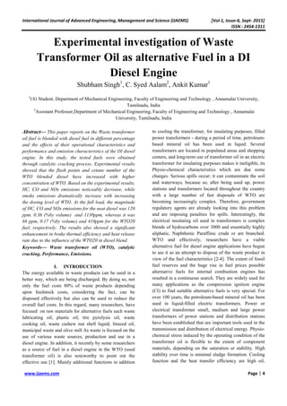 International Journal of Advanced Engineering, Management and Science (IJAEMS) [Vol-1, Issue-6, Sept- 2015]
ISSN : 2454-1311
www.ijaems.com Page | 4
Experimental investigation of Waste
Transformer Oil as alternative Fuel in a DI
Diesel Engine
Shubham Singh1
, C. Syed Aalam2
, Ankit Kumar1
1
UG Student, Department of Mechanical Engineering, Faculty of Engineering and Technology , Annamalai University,
Tamilnadu, India
2
Assistant Professor,Department of Mechanical Engineering, Faculty of Engineering and Technology , Annamalai
University, Tamilnadu, India
Abstract— This paper reports on the Waste transformer
oil fuel is blended with diesel fuel in different percentage
and the effects of their operational characteristics and
performance and emission characteristics of the DI diesel
engine. In this study, the tested fuels were obtained
through catalytic cracking process. Experimental results
showed that the flash points and cetane number of the
WTO blended diesel have increased with higher
concentration of WTO. Based on the experimental results,
HC, CO and NOx emissions noticeably decrease, while
smoke emissions dramatically increase with increasing
the dosing level of WTO. At the full load, the magnitude
of HC, CO and NOx emissions for the neat diesel was 120
ppm, 0.36 (%by volume) and 1130ppm, whereas it was
68 ppm, 0.17 (%by volume) and 410ppm for the WTO20
fuel, respectively. The results also showed a significant
enhancement in brake thermal efficiency and heat release
rate due to the influence of the WTO20 in diesel blend.
Keywords— Waste transformer oil (WTO), catalytic
cracking, Performance, Emissions.
I. INTRODUCTION
The energy available in waste products can be used in a
better way, which are being discharged. By doing so, not
only the fuel costs 80% of waste products depending
upon feedstock costs, considering the fact, can be
disposed effectively but also can be used to reduce the
overall fuel costs. In this regard, many researchers, have
focused on raw materials for alternative fuels such waste
lubricating oil, plastic oil, tire pyrolysis oil, waste
cooking oil, waste cashew nut shell liquid, linseed oil,
municipal waste and olive mill As waste is focused on the
use of various waste sources, production and use in a
diesel engine. In addition, it recently by some researchers
as a source of fuel in a diesel engine in the WTO (used
transformer oil) is also noteworthy to point out the
effective use [1]. Mainly additional functions in addition
to cooling the transformer, for insulating purposes, filled
power transformers - during a period of time, petroleum-
based mineral oil has been used in liquid. Several
transformers are located in populated areas and shopping
centers, and long-term use of transformer oil in an electric
transformer for insulating purposes makes it ineligible, its
Physio-chemical characteristics which are due some
changes. Serious spills occur; it can contaminate the soil
and waterways, because so, after being used up, power
stations and transformers located throughout the country
with a large number of fast disposals of WTO are
becoming increasingly complex. Therefore, government
regulatory agents are already looking into this problem
and are imposing penalties for spills. Interestingly, the
electrical insulating oil used in transformers is complex
blends of hydrocarbons over 3000 and essentially highly
aliphatic, Naphthenic Paraffinic crude or are branched.
WTO and effectively, researchers have a viable
alternative fuel for diesel engine applications have begun
to see it as an attempt to dispose of the waste product in
view of the fuel characteristics [2-4]. The extent of fossil
fuel reserves and the huge rise in fuel prices possible
alternative fuels for internal combustion engines has
resulted in a continuous search. They are widely used for
many applications as the compression ignition engine
(CI) to find suitable alternative fuels is very special. For
over 100 years, the petroleum-based mineral oil has been
used in liquid-filled electric transformers. Power or
electrical transformer small, medium and large power
transformers of power stations and distribution stations
have been established that are important tools used in the
transmission and distribution of electrical energy. Physio-
chemical stress induced by the operating condition of the
transformer oil is flexible to the extent of component
materials, depending on the saturation or stability. High
stability over time is minimal sludge formation. Cooling
function and the heat transfer efficiency are high oil,
 