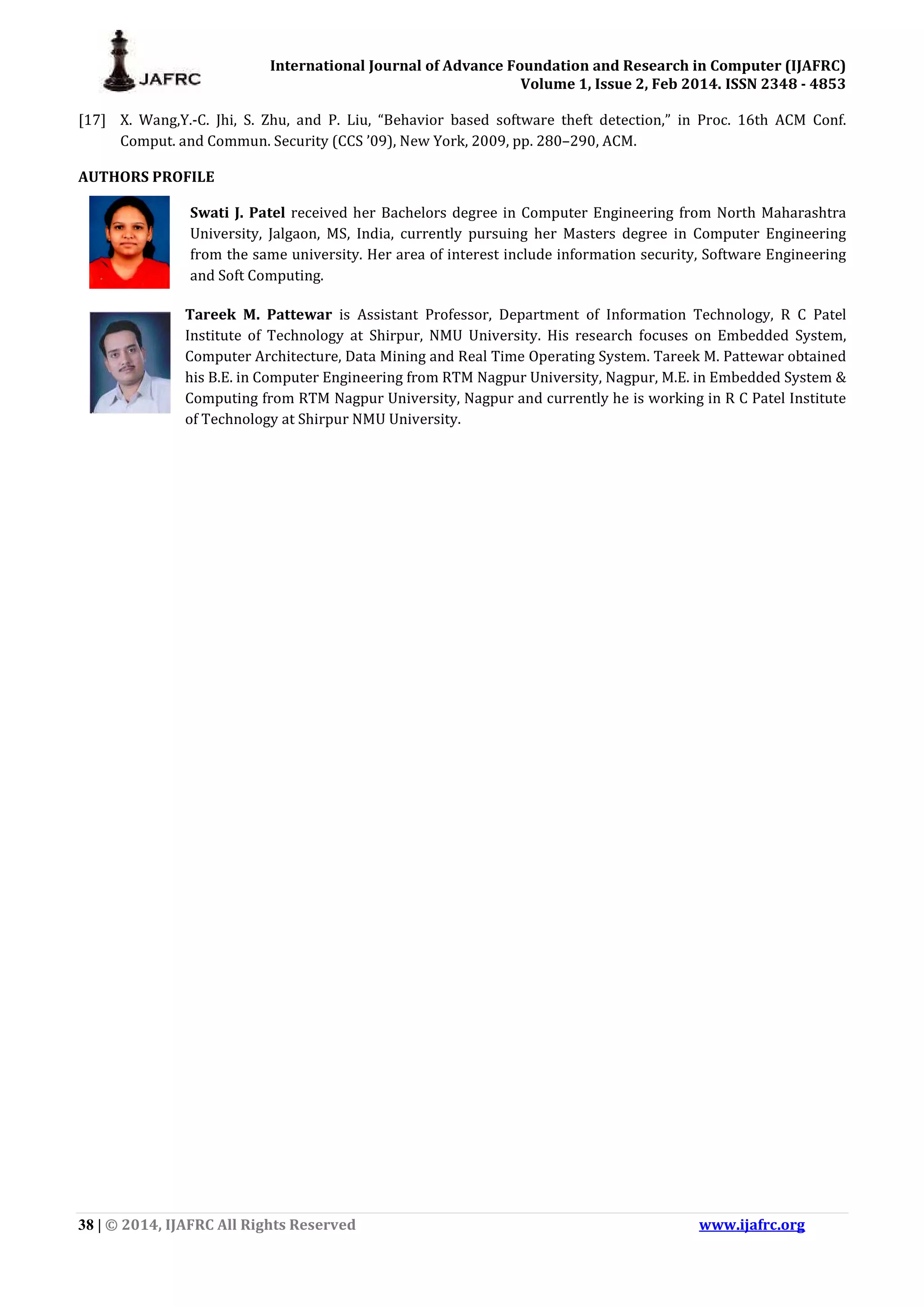 International Journal of Advance Foundation and Research in Computer (IJAFRC) Volume 1, Issue 2, Feb 2014. ISSN 2348 - 4853 38 | © 2014, IJAFRC All Rights Reserved www.ijafrc.org [17] X. Wang,Y.-C. Jhi, S. Zhu, and P. Liu, “Behavior based software theft detection,” in Proc. 16th ACM Conf. Comput. and Commun. Security (CCS ’09), New York, 2009, pp. 280–290, ACM. AUTHORS PROFILE Swati J. Patel received her Bachelors degree in Computer Engineering from North Maharashtra University, Jalgaon, MS, India, currently pursuing her Masters degree in Computer Engineering from the same university. Her area of interest include information security, Software Engineering and Soft Computing. Tareek M. Pattewar is Assistant Professor, Department of Information Technology, R C Patel Institute of Technology at Shirpur, NMU University. His research focuses on Embedded System, Computer Architecture, Data Mining and Real Time Operating System. Tareek M. Pattewar obtained his B.E. in Computer Engineering from RTM Nagpur University, Nagpur, M.E. in Embedded System & Computing from RTM Nagpur University, Nagpur and currently he is working in R C Patel Institute of Technology at Shirpur NMU University. 
