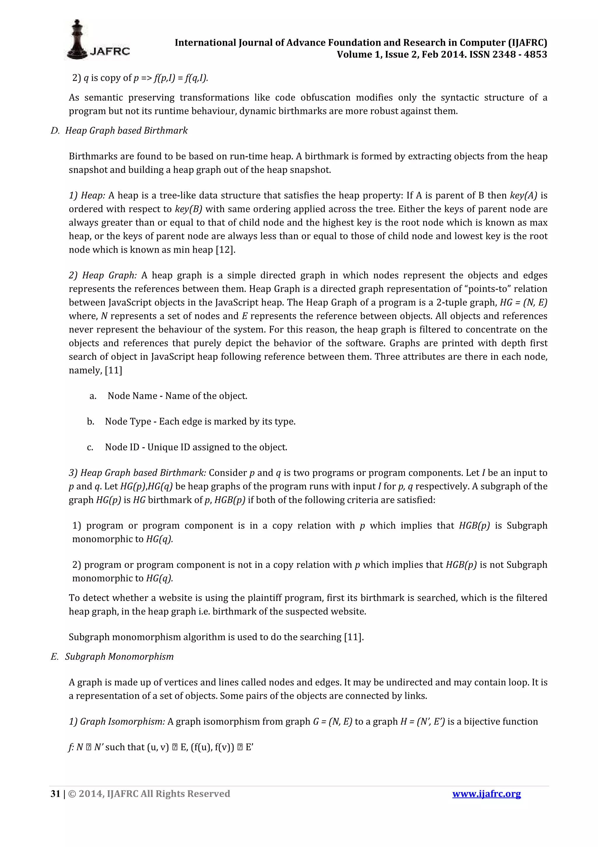 International Journal of Advance Foundation and Research in Computer (IJAFRC) Volume 1, Issue 2, Feb 2014. ISSN 2348 - 4853 31 | © 2014, IJAFRC All Rights Reserved www.ijafrc.org 2) q is copy of p => f(p,I) = f(q,I). As semantic preserving transformations like code obfuscation modifies only the syntactic structure of a program but not its runtime behaviour, dynamic birthmarks are more robust against them. D. Heap Graph based Birthmark Birthmarks are found to be based on run-time heap. A birthmark is formed by extracting objects from the heap snapshot and building a heap graph out of the heap snapshot. 1) Heap: A heap is a tree-like data structure that satisfies the heap property: If A is parent of B then key(A) is ordered with respect to key(B) with same ordering applied across the tree. Either the keys of parent node are always greater than or equal to that of child node and the highest key is the root node which is known as max heap, or the keys of parent node are always less than or equal to those of child node and lowest key is the root node which is known as min heap [12]. 2) Heap Graph: A heap graph is a simple directed graph in which nodes represent the objects and edges represents the references between them. Heap Graph is a directed graph representation of “points-to” relation between JavaScript objects in the JavaScript heap. The Heap Graph of a program is a 2-tuple graph, HG = (N, E) where, N represents a set of nodes and E represents the reference between objects. All objects and references never represent the behaviour of the system. For this reason, the heap graph is filtered to concentrate on the objects and references that purely depict the behavior of the software. Graphs are printed with depth first search of object in JavaScript heap following reference between them. Three attributes are there in each node, namely, [11] a. Node Name - Name of the object. b. Node Type - Each edge is marked by its type. c. Node ID - Unique ID assigned to the object. 3) Heap Graph based Birthmark: Consider p and q is two programs or program components. Let I be an input to p and q. Let HG(p),HG(q) be heap graphs of the program runs with input I for p, q respectively. A subgraph of the graph HG(p) is HG birthmark of p, HGB(p) if both of the following criteria are satisfied: 1) program or program component is in a copy relation with p which implies that HGB(p) is Subgraph monomorphic to HG(q). 2) program or program component is not in a copy relation with p which implies that HGB(p) is not Subgraph monomorphic to HG(q). To detect whether a website is using the plaintiff program, first its birthmark is searched, which is the filtered heap graph, in the heap graph i.e. birthmark of the suspected website. Subgraph monomorphism algorithm is used to do the searching [11]. E. Subgraph Monomorphism A graph is made up of vertices and lines called nodes and edges. It may be undirected and may contain loop. It is a representation of a set of objects. Some pairs of the objects are connected by links. 1) Graph Isomorphism: A graph isomorphism from graph G = (N, E) to a graph H = (N’, E’) is a bijective function f: N → N’ such that (u, v) → E, (f(u), f(v)) → E’ 