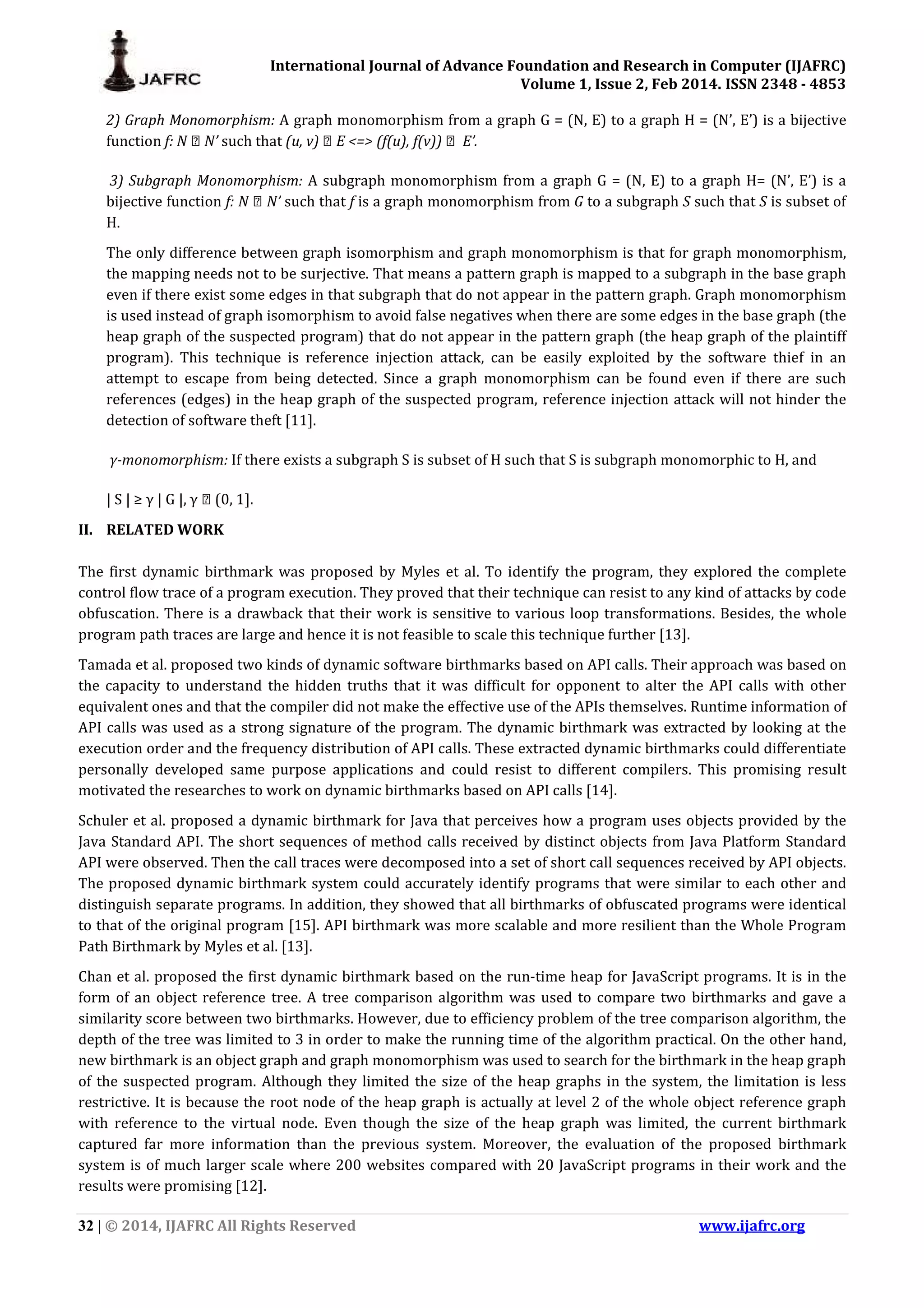 International Journal of Advance Foundation and Research in Computer (IJAFRC) Volume 1, Issue 2, Feb 2014. ISSN 2348 - 4853 32 | © 2014, IJAFRC All Rights Reserved www.ijafrc.org 2) Graph Monomorphism: A graph monomorphism from a graph G = (N, E) to a graph H = (N’, E’) is a bijective function f: N → N’ such that (u, v) ϵ E <=> (f(u), f(v)) ϵ E’. 3) Subgraph Monomorphism: A subgraph monomorphism from a graph G = (N, E) to a graph H= (N’, E’) is a bijective function f: N ϵ N’ such that f is a graph monomorphism from G to a subgraph S such that S is subset of H. The only difference between graph isomorphism and graph monomorphism is that for graph monomorphism, the mapping needs not to be surjective. That means a pattern graph is mapped to a subgraph in the base graph even if there exist some edges in that subgraph that do not appear in the pattern graph. Graph monomorphism is used instead of graph isomorphism to avoid false negatives when there are some edges in the base graph (the heap graph of the suspected program) that do not appear in the pattern graph (the heap graph of the plaintiff program). This technique is reference injection attack, can be easily exploited by the software thief in an attempt to escape from being detected. Since a graph monomorphism can be found even if there are such references (edges) in the heap graph of the suspected program, reference injection attack will not hinder the detection of software theft [11]. γ-monomorphism: If there exists a subgraph S is subset of H such that S is subgraph monomorphic to H, and | S | ≥ γ | G |, γ ϵ (0, 1]. II. RELATED WORK The first dynamic birthmark was proposed by Myles et al. To identify the program, they explored the complete control flow trace of a program execution. They proved that their technique can resist to any kind of attacks by code obfuscation. There is a drawback that their work is sensitive to various loop transformations. Besides, the whole program path traces are large and hence it is not feasible to scale this technique further [13]. Tamada et al. proposed two kinds of dynamic software birthmarks based on API calls. Their approach was based on the capacity to understand the hidden truths that it was difficult for opponent to alter the API calls with other equivalent ones and that the compiler did not make the effective use of the APIs themselves. Runtime information of API calls was used as a strong signature of the program. The dynamic birthmark was extracted by looking at the execution order and the frequency distribution of API calls. These extracted dynamic birthmarks could differentiate personally developed same purpose applications and could resist to different compilers. This promising result motivated the researches to work on dynamic birthmarks based on API calls [14]. Schuler et al. proposed a dynamic birthmark for Java that perceives how a program uses objects provided by the Java Standard API. The short sequences of method calls received by distinct objects from Java Platform Standard API were observed. Then the call traces were decomposed into a set of short call sequences received by API objects. The proposed dynamic birthmark system could accurately identify programs that were similar to each other and distinguish separate programs. In addition, they showed that all birthmarks of obfuscated programs were identical to that of the original program [15]. API birthmark was more scalable and more resilient than the Whole Program Path Birthmark by Myles et al. [13]. Chan et al. proposed the first dynamic birthmark based on the run-time heap for JavaScript programs. It is in the form of an object reference tree. A tree comparison algorithm was used to compare two birthmarks and gave a similarity score between two birthmarks. However, due to efficiency problem of the tree comparison algorithm, the depth of the tree was limited to 3 in order to make the running time of the algorithm practical. On the other hand, new birthmark is an object graph and graph monomorphism was used to search for the birthmark in the heap graph of the suspected program. Although they limited the size of the heap graphs in the system, the limitation is less restrictive. It is because the root node of the heap graph is actually at level 2 of the whole object reference graph with reference to the virtual node. Even though the size of the heap graph was limited, the current birthmark captured far more information than the previous system. Moreover, the evaluation of the proposed birthmark system is of much larger scale where 200 websites compared with 20 JavaScript programs in their work and the results were promising [12]. 