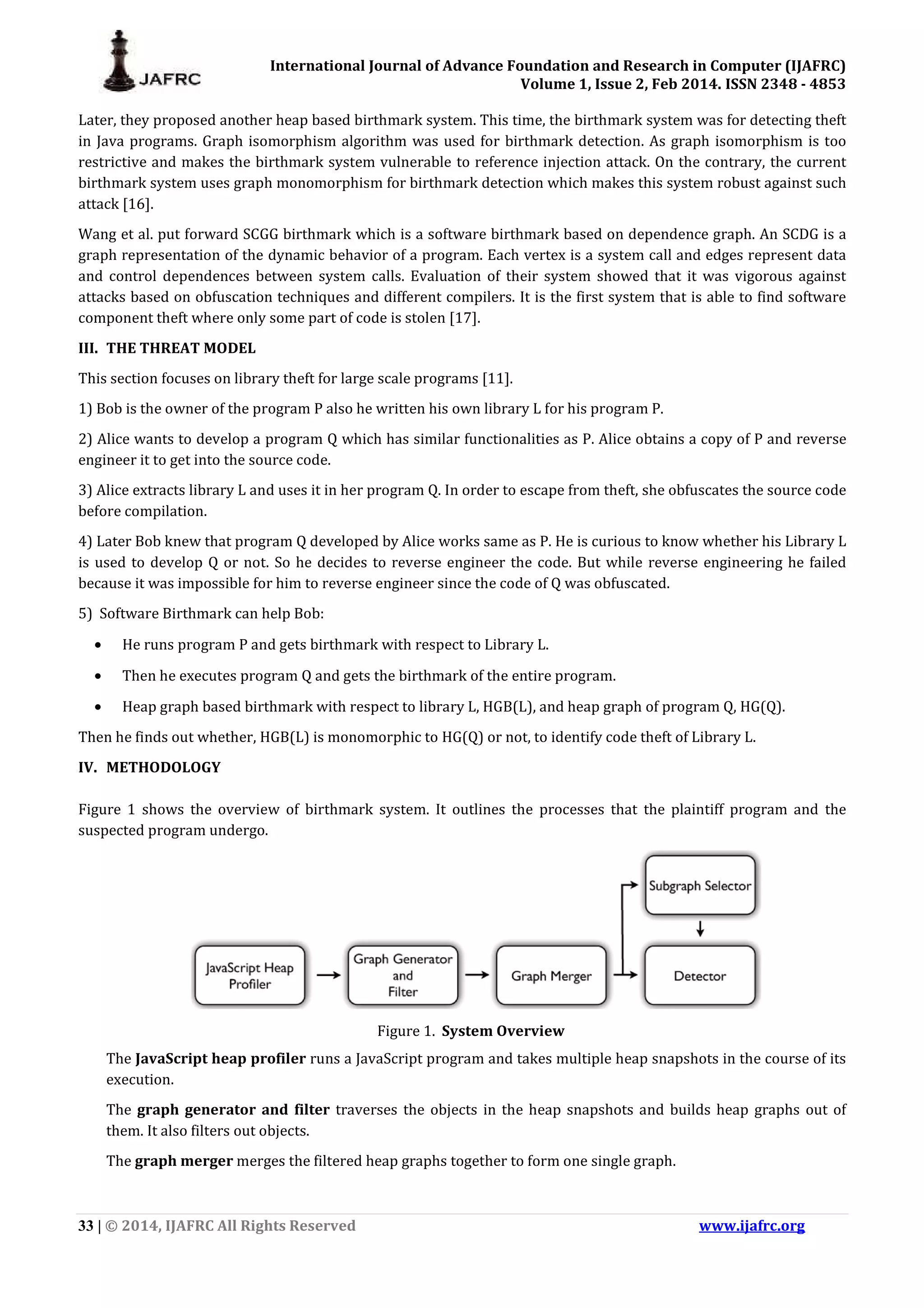 International Journal of Advance Foundation and Research in Computer (IJAFRC) Volume 1, Issue 2, Feb 2014. ISSN 2348 - 4853 33 | © 2014, IJAFRC All Rights Reserved www.ijafrc.org Later, they proposed another heap based birthmark system. This time, the birthmark system was for detecting theft in Java programs. Graph isomorphism algorithm was used for birthmark detection. As graph isomorphism is too restrictive and makes the birthmark system vulnerable to reference injection attack. On the contrary, the current birthmark system uses graph monomorphism for birthmark detection which makes this system robust against such attack [16]. Wang et al. put forward SCGG birthmark which is a software birthmark based on dependence graph. An SCDG is a graph representation of the dynamic behavior of a program. Each vertex is a system call and edges represent data and control dependences between system calls. Evaluation of their system showed that it was vigorous against attacks based on obfuscation techniques and different compilers. It is the first system that is able to find software component theft where only some part of code is stolen [17]. III. THE THREAT MODEL This section focuses on library theft for large scale programs [11]. 1) Bob is the owner of the program P also he written his own library L for his program P. 2) Alice wants to develop a program Q which has similar functionalities as P. Alice obtains a copy of P and reverse engineer it to get into the source code. 3) Alice extracts library L and uses it in her program Q. In order to escape from theft, she obfuscates the source code before compilation. 4) Later Bob knew that program Q developed by Alice works same as P. He is curious to know whether his Library L is used to develop Q or not. So he decides to reverse engineer the code. But while reverse engineering he failed because it was impossible for him to reverse engineer since the code of Q was obfuscated. 5) Software Birthmark can help Bob: • He runs program P and gets birthmark with respect to Library L. • Then he executes program Q and gets the birthmark of the entire program. • Heap graph based birthmark with respect to library L, HGB(L), and heap graph of program Q, HG(Q). Then he finds out whether, HGB(L) is monomorphic to HG(Q) or not, to identify code theft of Library L. IV. METHODOLOGY Figure 1 shows the overview of birthmark system. It outlines the processes that the plaintiff program and the suspected program undergo. Figure 1. System Overview The JavaScript heap profiler runs a JavaScript program and takes multiple heap snapshots in the course of its execution. The graph generator and filter traverses the objects in the heap snapshots and builds heap graphs out of them. It also filters out objects. The graph merger merges the filtered heap graphs together to form one single graph. 