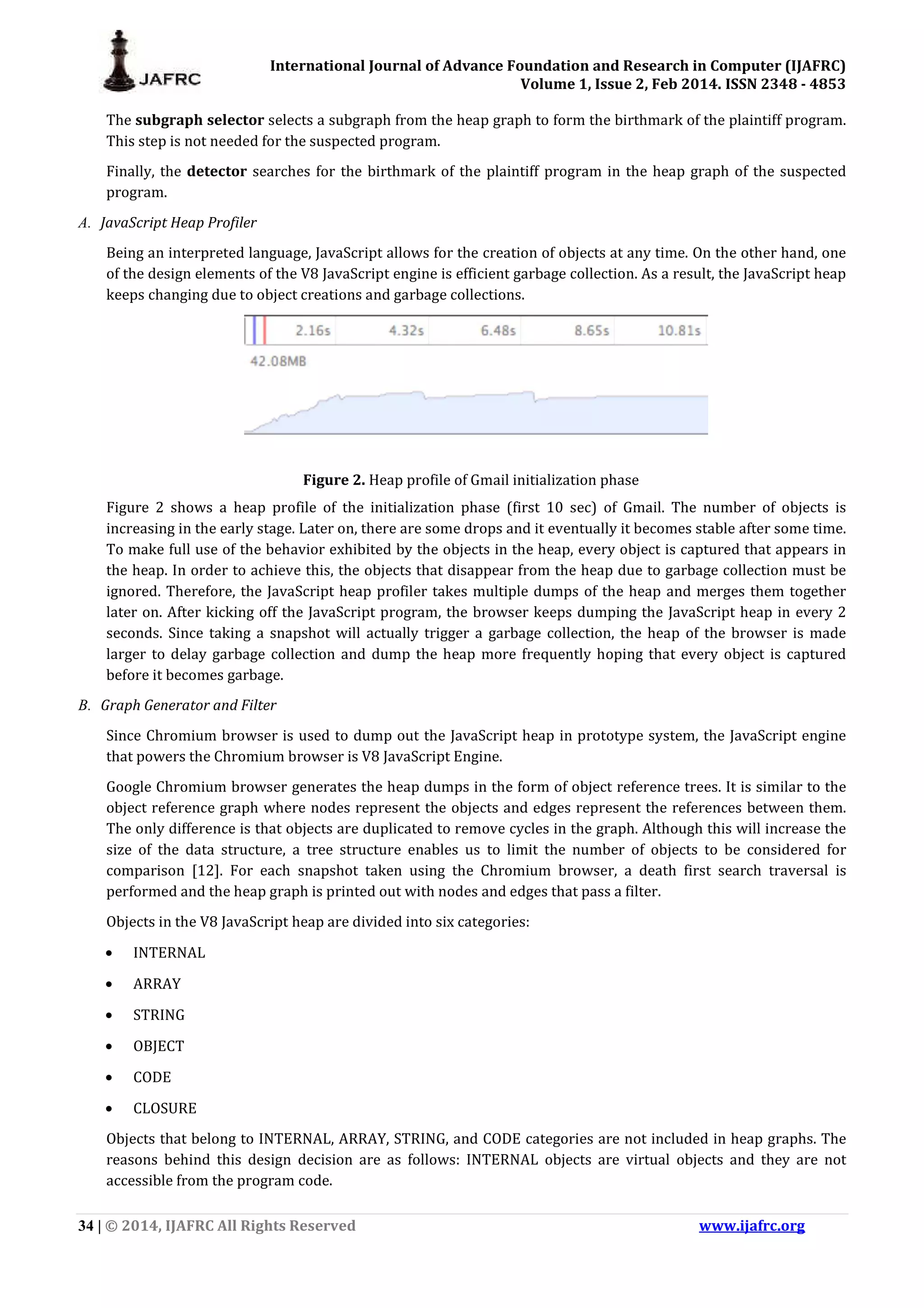 International Journal of Advance Foundation and Research in Computer (IJAFRC) Volume 1, Issue 2, Feb 2014. ISSN 2348 - 4853 34 | © 2014, IJAFRC All Rights Reserved www.ijafrc.org The subgraph selector selects a subgraph from the heap graph to form the birthmark of the plaintiff program. This step is not needed for the suspected program. Finally, the detector searches for the birthmark of the plaintiff program in the heap graph of the suspected program. A. JavaScript Heap Profiler Being an interpreted language, JavaScript allows for the creation of objects at any time. On the other hand, one of the design elements of the V8 JavaScript engine is efficient garbage collection. As a result, the JavaScript heap keeps changing due to object creations and garbage collections. Figure 2. Heap profile of Gmail initialization phase Figure 2 shows a heap profile of the initialization phase (first 10 sec) of Gmail. The number of objects is increasing in the early stage. Later on, there are some drops and it eventually it becomes stable after some time. To make full use of the behavior exhibited by the objects in the heap, every object is captured that appears in the heap. In order to achieve this, the objects that disappear from the heap due to garbage collection must be ignored. Therefore, the JavaScript heap profiler takes multiple dumps of the heap and merges them together later on. After kicking off the JavaScript program, the browser keeps dumping the JavaScript heap in every 2 seconds. Since taking a snapshot will actually trigger a garbage collection, the heap of the browser is made larger to delay garbage collection and dump the heap more frequently hoping that every object is captured before it becomes garbage. B. Graph Generator and Filter Since Chromium browser is used to dump out the JavaScript heap in prototype system, the JavaScript engine that powers the Chromium browser is V8 JavaScript Engine. Google Chromium browser generates the heap dumps in the form of object reference trees. It is similar to the object reference graph where nodes represent the objects and edges represent the references between them. The only difference is that objects are duplicated to remove cycles in the graph. Although this will increase the size of the data structure, a tree structure enables us to limit the number of objects to be considered for comparison [12]. For each snapshot taken using the Chromium browser, a death first search traversal is performed and the heap graph is printed out with nodes and edges that pass a filter. Objects in the V8 JavaScript heap are divided into six categories: • INTERNAL • ARRAY • STRING • OBJECT • CODE • CLOSURE Objects that belong to INTERNAL, ARRAY, STRING, and CODE categories are not included in heap graphs. The reasons behind this design decision are as follows: INTERNAL objects are virtual objects and they are not accessible from the program code. 