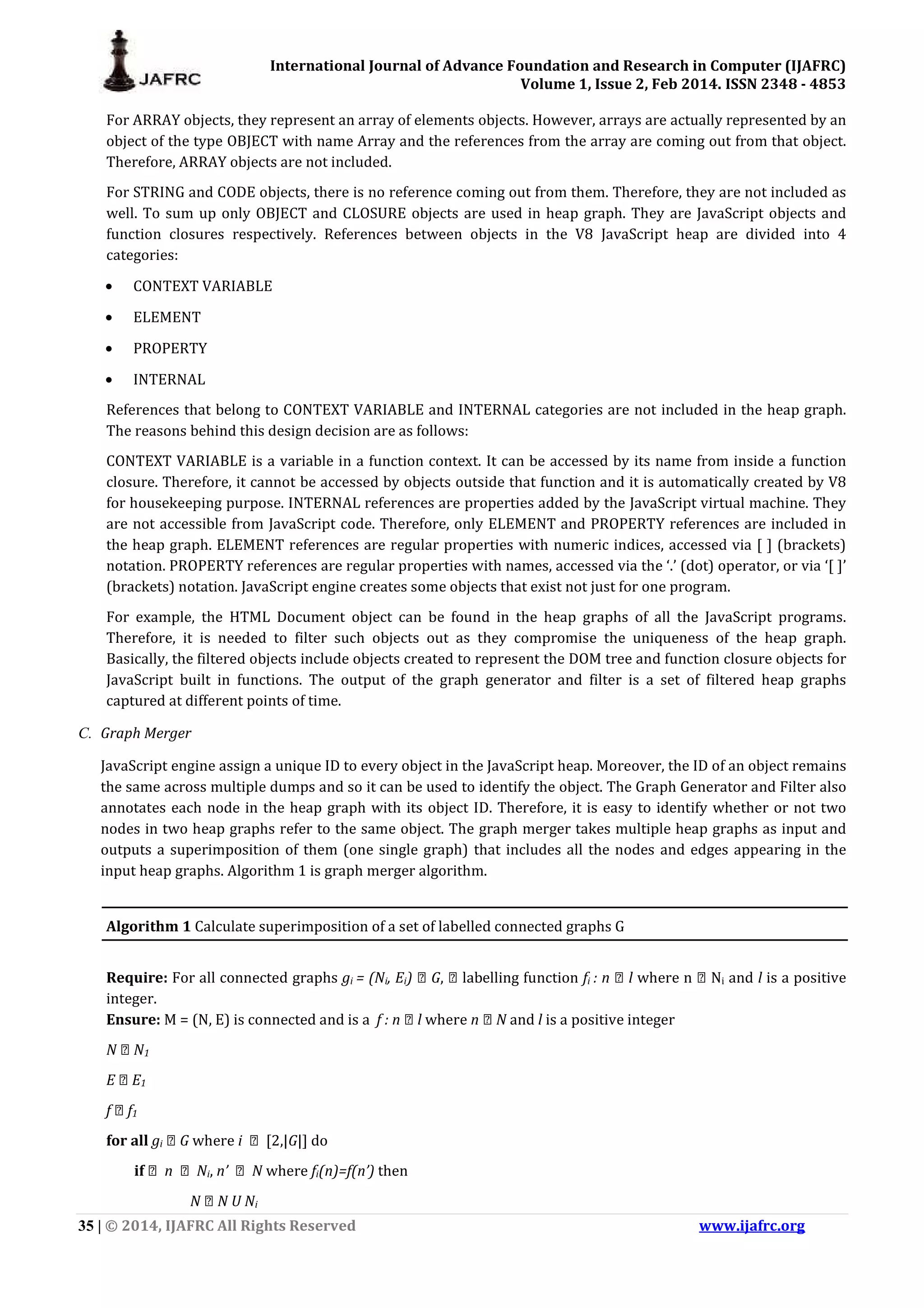 International Journal of Advance Foundation and Research in Computer (IJAFRC) Volume 1, Issue 2, Feb 2014. ISSN 2348 - 4853 35 | © 2014, IJAFRC All Rights Reserved www.ijafrc.org For ARRAY objects, they represent an array of elements objects. However, arrays are actually represented by an object of the type OBJECT with name Array and the references from the array are coming out from that object. Therefore, ARRAY objects are not included. For STRING and CODE objects, there is no reference coming out from them. Therefore, they are not included as well. To sum up only OBJECT and CLOSURE objects are used in heap graph. They are JavaScript objects and function closures respectively. References between objects in the V8 JavaScript heap are divided into 4 categories: • CONTEXT VARIABLE • ELEMENT • PROPERTY • INTERNAL References that belong to CONTEXT VARIABLE and INTERNAL categories are not included in the heap graph. The reasons behind this design decision are as follows: CONTEXT VARIABLE is a variable in a function context. It can be accessed by its name from inside a function closure. Therefore, it cannot be accessed by objects outside that function and it is automatically created by V8 for housekeeping purpose. INTERNAL references are properties added by the JavaScript virtual machine. They are not accessible from JavaScript code. Therefore, only ELEMENT and PROPERTY references are included in the heap graph. ELEMENT references are regular properties with numeric indices, accessed via [ ] (brackets) notation. PROPERTY references are regular properties with names, accessed via the ‘.’ (dot) operator, or via ‘[ ]’ (brackets) notation. JavaScript engine creates some objects that exist not just for one program. For example, the HTML Document object can be found in the heap graphs of all the JavaScript programs. Therefore, it is needed to filter such objects out as they compromise the uniqueness of the heap graph. Basically, the filtered objects include objects created to represent the DOM tree and function closure objects for JavaScript built in functions. The output of the graph generator and filter is a set of filtered heap graphs captured at different points of time. C. Graph Merger JavaScript engine assign a unique ID to every object in the JavaScript heap. Moreover, the ID of an object remains the same across multiple dumps and so it can be used to identify the object. The Graph Generator and Filter also annotates each node in the heap graph with its object ID. Therefore, it is easy to identify whether or not two nodes in two heap graphs refer to the same object. The graph merger takes multiple heap graphs as input and outputs a superimposition of them (one single graph) that includes all the nodes and edges appearing in the input heap graphs. Algorithm 1 is graph merger algorithm. Algorithm 1 Calculate superimposition of a set of labelled connected graphs G Require: For all connected graphs gi = (Ni, Ei) → G, → labelling function fi : n ϵ l where n → Ni and l is a positive integer. Ensure: M = (N, E) is connected and is a f : n ϵ l where n → N and l is a positive integer N ϵ N1 E ϵ E1 f ϵ f1 for all gi → G where i → [2,|G|] do if → n → Ni, n’ → N where fi(n)=f(n’) then N ϵ N U Ni 