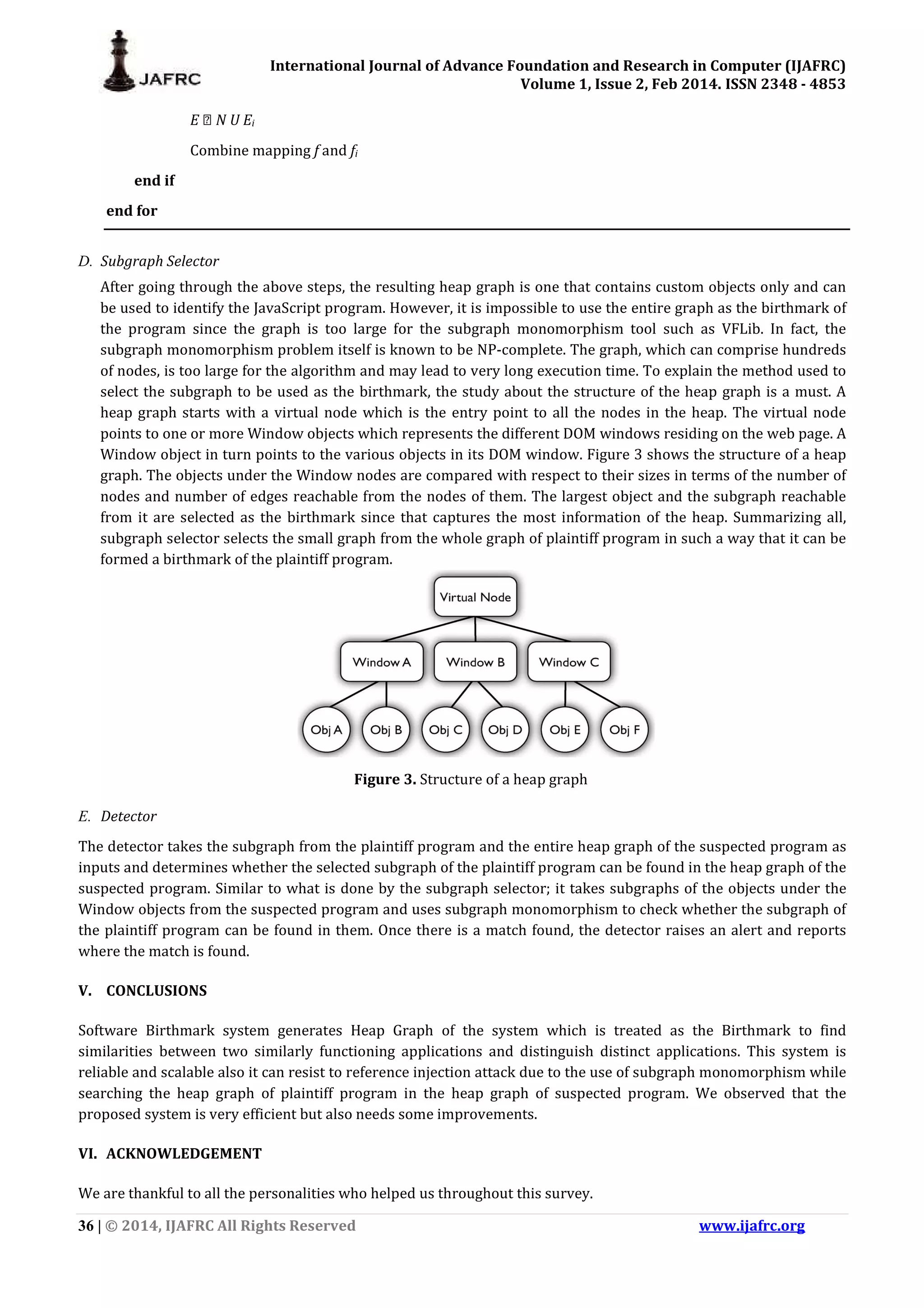 International Journal of Advance Foundation and Research in Computer (IJAFRC) Volume 1, Issue 2, Feb 2014. ISSN 2348 - 4853 36 | © 2014, IJAFRC All Rights Reserved www.ijafrc.org E ϵ N U Ei Combine mapping f and fi end if end for D. Subgraph Selector After going through the above steps, the resulting heap graph is one that contains custom objects only and can be used to identify the JavaScript program. However, it is impossible to use the entire graph as the birthmark of the program since the graph is too large for the subgraph monomorphism tool such as VFLib. In fact, the subgraph monomorphism problem itself is known to be NP-complete. The graph, which can comprise hundreds of nodes, is too large for the algorithm and may lead to very long execution time. To explain the method used to select the subgraph to be used as the birthmark, the study about the structure of the heap graph is a must. A heap graph starts with a virtual node which is the entry point to all the nodes in the heap. The virtual node points to one or more Window objects which represents the different DOM windows residing on the web page. A Window object in turn points to the various objects in its DOM window. Figure 3 shows the structure of a heap graph. The objects under the Window nodes are compared with respect to their sizes in terms of the number of nodes and number of edges reachable from the nodes of them. The largest object and the subgraph reachable from it are selected as the birthmark since that captures the most information of the heap. Summarizing all, subgraph selector selects the small graph from the whole graph of plaintiff program in such a way that it can be formed a birthmark of the plaintiff program. Figure 3. Structure of a heap graph E. Detector The detector takes the subgraph from the plaintiff program and the entire heap graph of the suspected program as inputs and determines whether the selected subgraph of the plaintiff program can be found in the heap graph of the suspected program. Similar to what is done by the subgraph selector; it takes subgraphs of the objects under the Window objects from the suspected program and uses subgraph monomorphism to check whether the subgraph of the plaintiff program can be found in them. Once there is a match found, the detector raises an alert and reports where the match is found. V. CONCLUSIONS Software Birthmark system generates Heap Graph of the system which is treated as the Birthmark to find similarities between two similarly functioning applications and distinguish distinct applications. This system is reliable and scalable also it can resist to reference injection attack due to the use of subgraph monomorphism while searching the heap graph of plaintiff program in the heap graph of suspected program. We observed that the proposed system is very efficient but also needs some improvements. VI. ACKNOWLEDGEMENT We are thankful to all the personalities who helped us throughout this survey. 