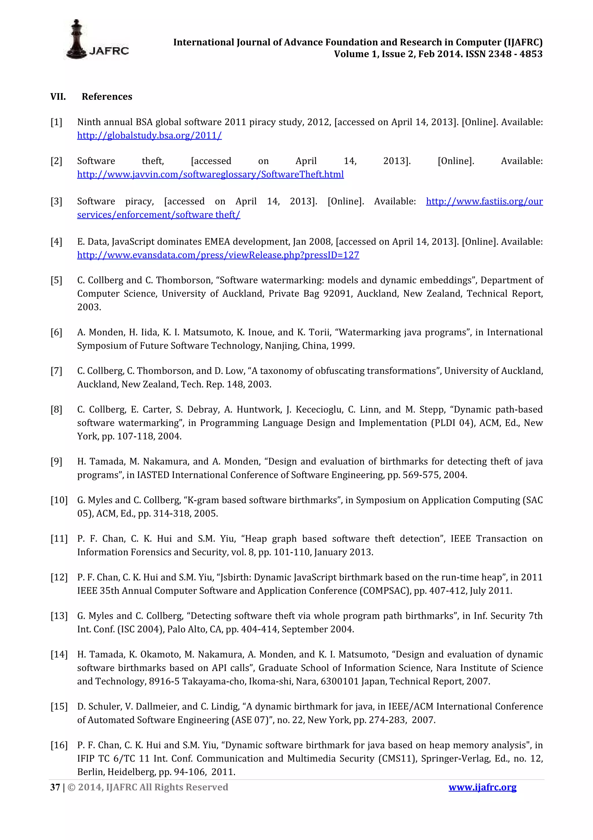 International Journal of Advance Foundation and Research in Computer (IJAFRC) Volume 1, Issue 2, Feb 2014. ISSN 2348 - 4853 37 | © 2014, IJAFRC All Rights Reserved www.ijafrc.org VII. References [1] Ninth annual BSA global software 2011 piracy study, 2012, [accessed on April 14, 2013]. [Online]. Available: http://globalstudy.bsa.org/2011/ [2] Software theft, [accessed on April 14, 2013]. [Online]. Available: http://www.javvin.com/softwareglossary/SoftwareTheft.html [3] Software piracy, [accessed on April 14, 2013]. [Online]. Available: http://www.fastiis.org/our services/enforcement/software theft/ [4] E. Data, JavaScript dominates EMEA development, Jan 2008, [accessed on April 14, 2013]. [Online]. Available: http://www.evansdata.com/press/viewRelease.php?pressID=127 [5] C. Collberg and C. Thomborson, “Software watermarking: models and dynamic embeddings”, Department of Computer Science, University of Auckland, Private Bag 92091, Auckland, New Zealand, Technical Report, 2003. [6] A. Monden, H. Iida, K. I. Matsumoto, K. Inoue, and K. Torii, “Watermarking java programs”, in International Symposium of Future Software Technology, Nanjing, China, 1999. [7] C. Collberg, C. Thomborson, and D. Low, “A taxonomy of obfuscating transformations”, University of Auckland, Auckland, New Zealand, Tech. Rep. 148, 2003. [8] C. Collberg, E. Carter, S. Debray, A. Huntwork, J. Kececioglu, C. Linn, and M. Stepp, “Dynamic path-based software watermarking”, in Programming Language Design and Implementation (PLDI 04), ACM, Ed., New York, pp. 107-118, 2004. [9] H. Tamada, M. Nakamura, and A. Monden, “Design and evaluation of birthmarks for detecting theft of java programs”, in IASTED International Conference of Software Engineering, pp. 569-575, 2004. [10] G. Myles and C. Collberg, “K-gram based software birthmarks”, in Symposium on Application Computing (SAC 05), ACM, Ed., pp. 314-318, 2005. [11] P. F. Chan, C. K. Hui and S.M. Yiu, “Heap graph based software theft detection”, IEEE Transaction on Information Forensics and Security, vol. 8, pp. 101-110, January 2013. [12] P. F. Chan, C. K. Hui and S.M. Yiu, “Jsbirth: Dynamic JavaScript birthmark based on the run-time heap”, in 2011 IEEE 35th Annual Computer Software and Application Conference (COMPSAC), pp. 407-412, July 2011. [13] G. Myles and C. Collberg, “Detecting software theft via whole program path birthmarks”, in Inf. Security 7th Int. Conf. (ISC 2004), Palo Alto, CA, pp. 404-414, September 2004. [14] H. Tamada, K. Okamoto, M. Nakamura, A. Monden, and K. I. Matsumoto, “Design and evaluation of dynamic software birthmarks based on API calls”, Graduate School of Information Science, Nara Institute of Science and Technology, 8916-5 Takayama-cho, Ikoma-shi, Nara, 6300101 Japan, Technical Report, 2007. [15] D. Schuler, V. Dallmeier, and C. Lindig, “A dynamic birthmark for java, in IEEE/ACM International Conference of Automated Software Engineering (ASE 07)”, no. 22, New York, pp. 274-283, 2007. [16] P. F. Chan, C. K. Hui and S.M. Yiu, “Dynamic software birthmark for java based on heap memory analysis", in IFIP TC 6/TC 11 Int. Conf. Communication and Multimedia Security (CMS11), Springer-Verlag, Ed., no. 12, Berlin, Heidelberg, pp. 94-106, 2011. 