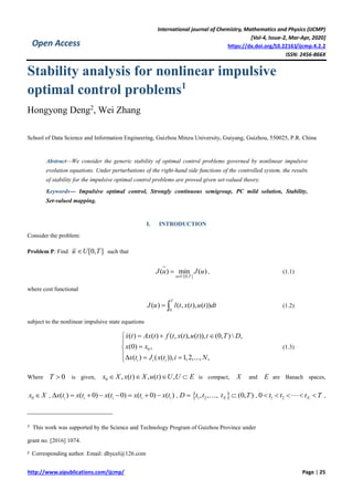 International journal of Chemistry, Mathematics and Physics (IJCMP)
[Vol-4, Issue-2, Mar-Apr, 2020]
https://dx.doi.org/10.22161/ijcmp.4.2.2
ISSN: 2456-866X
http://www.aipublications.com/ijcmp/ Page | 25
Open Access
Stability analysis for nonlinear impulsive
optimal control problems1
Hongyong Deng2
, Wei Zhang
School of Data Science and Information Engineering, Guizhou Minzu University, Guiyang, Guizhou, 550025, P.R. China
Abstract—We consider the generic stability of optimal control problems governed by nonlinear impulsive
evolution equations. Under perturbations of the right-hand side functions of the controlled system, the results
of stability for the impulsive optimal control problems are proved given set-valued theory.
Keywords— Impulsive optimal control, Strongly continuous semigroup, PC mild solution, Stability,
Set-valued mapping.
I. INTRODUCTION
Consider the problem:
Problem P: Find [0, ]u U T such that
[0, ]
( ) min ( )
u U T
J u J u

 , (1.1)
where cost functional
0
( ) ( , ( ), ( ))
T
J u l t x t u t dt  (1.2)
subject to the nonlinear impulsive state equations
0
( ) ( ) ( , ( ), ( )), (0, )  ,
(0) ,
( ) ( ( )), 1,2,..., ,i i i
x t Ax t f t x t u t t T D
x x
x t J x t i N
  


  
(1.3)
Where 0T  is given, 0 , ( ) , ( ) ,x X x t X u t U U E    is compact, X and E are Banach spaces,
0x X , ( ) ( 0) ( 0) ( 0) ( )i i i i ix t x t x t x t x t        , D  1 2, , ,t t  (0, )Nt T , 1 20 Nt t t T     ,
1 This work was supported by the Science and Technology Program of Guizhou Province under
grant no. [2016] 1074.
2 Corresponding author. Email: dhycel@126.com
 