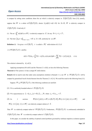 International journal of Chemistry, Mathematics and Physics (IJCMP)
[Vol-4, Issue-2, Mar-Apr, 2020]
https://dx.doi.org/10.22161/ijcmp.4.2.2
ISSN: 2456-866X
http://www.aipublications.com/ijcmp/ Page | 27
Open Access
is compact by setting some conditions about the set which is relatively compact in
1
([0, ];E)L T from [13], namely,
suppose that W is a subset of
1
([0, ];E)L T , denote ( )( ) ( )hu t u t h   for 0h  , W is relatively compact in
1
([0, ];E)L T if and only if:
(1) The set
2
1
{ ( ) | }
t
t
u t dt u W is relatively compact in E , for any 1 20 t t T   ;
(2) The limit 1
([0, ]; )
0h L T h E
u u 
  as 0h  , uniformly for u W .
Definition 1.1 For given [0, ]u U T , x is called a PC mild solution of (1.3) if
([0, ]; )x PC T X satisfies
0 0
0
( ) ( ) ( ) ( , ( ), ( )) ( ) ( ( ))
i
t
i i i
t t
x t T t x T t s f s x s u s ds T t t J x t
 
     . (1.6)
This solution is denoted by ( , ( ))x u  .
Applying assumptions (H1)-(H3) and the Theorem 2.1 of [8], we have the following Theorem.
Theorem 1.1 The system (1.3) has a unique PC mild solution.
Remark 1.2 we need to note that under some assumptions similarly to Remark 1.1, a set W in ([0, ]; )PC T X will be
compact by generalized Ascoli-Arzela theorem from the Theorem 2.1 of [11]. We recall the result in the following from [11]:
Suppose ([0, ]; )W PC T X , if the following conditions are satisfied:
(1) W is a uniformly bounded subset of ([0, ]; )PC T X
(2) W is equicotinuous in 1( , ), 0,1,2, , Ni i iI t t i  , where 0 0t  , 1Nt T  .
(3) Its t -sections    ( ) ( ) | , [0, ] , ( ) ( ) |i iW t y t y W t T D W t y t y W       and
 ( ) ( ) |i iW t y t y W    are relatively compact subsets of X .
Then W is a relatively compact subset of ([0, ]; )PC T X . Furthermore, ([0, ]; )PC T X is continuously embedded in
1
([0, ]; )L T E , then W is a relatively compact subset of
1
([0, ]; )L T E .
In this paper, we consider the stability of optimal control problems governed by nonlinear impulsive evolution equation
 