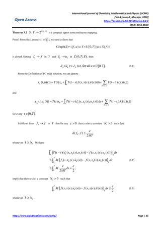 International journal of Chemistry, Mathematics and Physics (IJCMP)
[Vol-4, Issue-2, Mar-Apr, 2020]
https://dx.doi.org/10.22161/ijcmp.4.2.2
ISSN: 2456-866X
http://www.aipublications.com/ijcmp/ Page | 31
Open Access
Theorem 3.2
[0, ]
: 2U T
S Y  is a compact upper semicontinuous mapping.
Proof. From the Lemma 4.1 of [5], we turn to show that
Graph( )={( , ) [0, ]| ( )}S f u Y U T u S f  
is closed. Setting kf f in Y and k ku u in
1
(0, ; )L T E , then
( ) ( ), for all [0,T]k kf k fJ u J u u U  . (3.1)
From the Definition of PC mild solution, we can denote
0 0
0
( , ( )) ( ) ( ) ( , ( ), ( ))ds ( ) ( ( ))
i
t
f i i i
t t
x t u t T t x T t s f s x s u s T t t J x t
 
    
and
0 0
0
( , ( )) ( ) ( ) ( , ( ), ( ))ds ( ) ( ( ))k
i
t
f k k k k i i k i
t t
x t u t T t x T t s f s x s u s T t t J x t
 
    
for every [0, ]t T .
It follows from kf f in Y that for any 0  there exists a constant 1 0N  such that
( , )
2
kd f f
MT


whenever 1k N . We have
0
0
0
( )( ( , ( ), ( )) ( , ( ), ( )))
( , ( ), ( )) ( , ( ), ( ))
,
2 2
T
k k k k k
X
T
k k k k k
X
T
T t s f s x s u s f s x s u s ds
M f s x s u s f s x s u s ds
M ds
MT
 
 
 
 



(3.2)
imply that there exists a constant 2 0N  such that
0
( , ( ), ( )) ( , ( ), ( ))
2
T
k
X
M f s x s u s f s x s u s ds

  (3.3)
whenever 2k N .
 