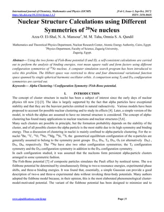 International journal of Chemistry, Mathematics and Physics (IJCMP) [Vol-1, Issue-3, Sep-Oct, 2017]
https://dx.doi.org/10.22161/ijcmp.1.3.2 ISSN: 2456-866X
www.aipublications.com/ijcmp Page | 5
Nuclear Structure Calculations using Different
Symmetries of 20
Ne nucleus
Azza O. El-Shal, N. A. Mansour*
, M. M. Taha, Omnia S. A. Qandil
Mathematics and Theoretical Physics Department, Nuclear Research Center, Atomic Energy Authority, Cairo, Egypt.
*
Physics Department, Faculty of Science, Zagazig University,
Zagazig, Egypt.
Abstract— Using the two forms of Fish-Bone potential (I and II), a self-consistent calculations are carried
out to perform the analysis of binding energies, root mean square radii and form factors using different
configuration symmetries of 20
Ne nucleus. A computer simulation search program has been introduced to
solve this problem. The Hilbert space was restricted to three and four dimensional variational function
space spanned by single spherical harmonic oscillator orbits. A comparison using Td and D3h configuration
symmetries are carried out.
Keywords— Alpha Clustering / Configuration Symmetry /Fish-Bone potential.
I. INTRODUCTION
The concept of cluster structure in nuclei has been a subject of interest since the early days of nuclear
physics till now [1]-[3]. The idea is largely supported by the fact that alpha particles have exceptional
stability and that they are the heaviest particles emitted in natural radioactivity. Various models have been
proposed to account for possible nuclear clustering and to study its effects [4]. Later, a simple version of the
model, in which the alphas are assumed to have no internal structure is considered. The concept of alpha-
clustering has found many applications to nuclear reactions and nuclear structures [5,6] .
Many such clusters are possible in principle, but the formation probability depends on the stability of the
cluster, and of all possible clusters the alpha particle is the most stable due to its high symmetry and binding
energy. Thus a discussion of clustering in nuclei is mainly confined to alpha-particle clustering. For the α-
nuclei 8
Be, 12
C, 16
O, 20
Ne, 24
Mg, 28
Si, 32
S, the geometrical equilibrium configuration of the α-particles are
generally assumed to belong to the symmetry point groups D∞h, D3h, Td, D3h, Oh (or alternatively D4h) ,
D5h, D6h, respectively. The 20
Ne have also two other configuration symmetries; the Td configuration
symmetry and the D2d configuration symmetry in addition to the D3h configuration symmetry.
In each configuration studied, it was assumed that the nucleons form persistent alpha-particle clusters
arranged in some symmetric fashion.
The Fish-Bone potential [7] of composite particles simulates the Pauli effect by nonlocal terms. The α-α
fishbone potential be determined by simultaneously fitting to two-α resonance energies, experimental phase
shifts, and three-α binding energies. It was found that, essentially, a simple Gaussian can provide a good
description of two-α and three-α experimental data without invoking three-body potentials. Many authors
adopted the fishbone model because, in their opinion, this is the most elaborated phenomenological cluster-
model-motivated potential. The variant of the fishbone potential has been designed to minimize and to
 