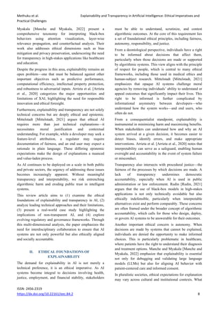 Methuku et al. Explainability and Transparency in Artificial Intelligence: Ethical Imperatives and
Practical Challenges
ISSN: 2456-2319
https://dx.doi.org/10.22161/eec.84.2 8
Myakala [Manche and Myakala, 2022] present a
comprehensive taxonomy for interpreting black-box
behaviors using attention visualization, layer-wise
relevance propagation, and counterfactual analysis. Their
work also addresses ethical dimensions such as bias
mitigation and privacy preservation, underscoring the need
for transparency in high-stakes applications like healthcare
and education.
Despite the progress in this area, explainability remains an
open problem—one that must be balanced against other
important objectives such as predictive performance,
computational efficiency, intellectual property protection,
and robustness to adversarial inputs. Arrieta et al. [Arrieta
et al., 2020] categorizes the major opportunities and
limitations of XAI, highlighting the need for responsible
innovation and ethical foresight.
Furthermore, explainability and transparency are not solely
technical concerns but are deeply ethical and epistemic.
Mittelstadt [Mittelstadt, 2021] argues that ethical AI
requires more than just technical explanations—it
necessitates moral justification and contextual
understanding. For example, while a developer may seek a
feature-level attribution, a regulator may require
documentation of fairness, and an end user may expect a
rationale in plain language. These differing epistemic
expectations make the design of explanations a nuanced
and value-laden process.
As AI continues to be deployed on a scale in both public
and private sectors, the urgency of addressing these issues
becomes increasingly apparent. Without meaningful
transparency and interpretability, we risk entrenching
algorithmic harm and eroding public trust in intelligent
systems.
This review article aims to (1) examine the ethical
foundations of explainability and transparency in AI, (2)
analyze leading technical approaches and their limitations,
(3) present a real-world case study highlighting the
implications of non-transparent AI, and (4) explore
evolving regulatory and governance frameworks. Through
this multi-dimensional analysis, the paper emphasizes the
need for interdisciplinary collaboration to ensure that AI
systems are not only powerful but also ethically aligned
and socially accountable.
II. ETHICAL FOUNDATIONS OF
EXPLAINABILITY
The demand for explainability in AI is not merely a
technical preference, it is an ethical imperative. As AI
systems become integral to decisions involving health,
justice, employment, and financial stability, stakeholders
must be able to understand, scrutinize, and contest
algorithmic outcomes. At the core of this requirement lies
a set of foundational ethical principles, including fairness,
autonomy, responsibility, and justice.
From a deontological perspective, individuals have a right
to be informed about decisions that affect them,
particularly when those decisions are made or supported
by algorithmic systems. This view aligns with the principle
of respect for people, which is central to many ethical
frameworks, including those used in medical ethics and
human-subject research. Mittelstadt [Mittelstadt, 2021]
emphasizes that opaque AI systems challenge moral
agencies by removing individuals’ ability to understand or
appeal outcomes that significantly impact their lives. This
right to be informed is further complicated by
informational asymmetry between developers—who
understand how the system works—and end users, who
often do not.
From a consequentialist standpoint, explainability is
instrumental in minimizing harm and maximizing benefits.
When stakeholders can understand how and why an AI
system arrived at a given decision, it becomes easier to
detect biases, identify errors, and make appropriate
interventions. Arrieta et al. [Arrieta et al., 2020] notes that
interpretability can serve as a safeguard, enabling human
oversight and accountability in the event of system failure
or misconduct.
Transparency also intersects with procedural justice—the
fairness of the processes by which decisions are made. A
lack of transparency undermines democratic
accountability, especially when AI is used in public
administration or law enforcement. Rudin [Rudin, 2021]
argues that the use of black-box models in high-stakes
applications is not only technically avoidable but also
ethically indefensible, particularly when interpretable
alternatives exist and perform comparably. These concerns
are often framed under the broader concept of algorithmic
accountability, which calls for those who design, deploy,
or govern AI systems to be answerable for their outcomes.
Another important ethical concern is autonomy. When
decisions are made by systems that cannot be explained,
individuals are denied the opportunity to make informed
choices. This is particularly problematic in healthcare,
where patients have the right to understand their diagnosis
and treatment options. Manche and Myakala [Manche and
Myakala, 2022] emphasize that explainability is essential
not only for debugging and validating large language
models (LLMs) but also for aligning AI behavior with
patient-centered care and informed consent.
In pluralistic societies, ethical expectations for explanation
may vary across cultural and institutional contexts. What
 