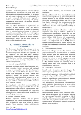 Methuku et al. Explainability and Transparency in Artificial Intelligence: Ethical Imperatives and
Practical Challenges
ISSN: 2456-2319
https://dx.doi.org/10.22161/eec.84.2 9
constitutes a “sufficient explanation” can differ between
regulatory bodies, legal systems, and social norms. This
variability introduces additional complexity for developers
and policymakers seeking to craft universal standards. As
a result, a contextual, stakeholder-sensitive approach is
needed—one that balances transparency with privacy,
interpretability with usability, and technical feasibility
with ethical responsibility.
Thus, the ethical foundations of explainability are
grounded in both normative values and practical
considerations. Without them, AI systems risk becoming
tools of unjustified authority, immune to critique and
resistant to accountability. As this review will explore,
achieving meaningful explainability requires more than
technical solutions—it demands an ethically informed,
interdisciplinary strategy that puts human values at the
center of AI design and deployment.
III. TECHNICAL APPROACHES TO
EXPLAINABILITY
The development of explainability techniques in AI has
grown in parallel with the increasing complexity of
machine learning models. Broadly, these approaches can
be categorized into two main types: inherently
interpretable models and post-hoc explanation methods.
While the former prioritizes transparency by design, the
latter seek to extract meaningful interpretations from
otherwise opaque systems.
A. Inherently Interpretable Models
Inherently interpretable models, such as decision trees,
linear regression, logistic regression, and rule-based
systems, are structured in ways that allow humans to
understand the rationale behind their decisions. These
models offer transparency by design, making them
particularly suitable for domains requiring high
accountability. Rudin [Rudin, 2021] advocates for the use
of such models in high-stakes applications, arguing that
they can match the performance of black-box models in
many real-world scenarios.
However, there is a trade-off between interpretability and
flexibility. Inherently interpretable models often lack the
representational power needed to capture complex, non-
linear relationships in high-dimensional data, which limits
their applicability in areas such as image recognition and
natural language processing.
B. Post-hoc Explanation Methods
Post-hoc explanation methods aim to provide
interpretability after a model has been trained, especially
when the underlying model is too complex to interpret
directly. These techniques include model-agnostic
methods, feature attribution, and visualization-based
explanations.
LIME (Local Interpretable Model-Agnostic Explanations)
explains individual predictions by approximating the local
decision boundary of the black-box model using an
interpretable surrogate model [Guidotti et al., 2021]. This
local fidelity, while useful, does not guarantee that the
surrogate model accurately represents the global behavior
of the original black box, which may limit its reliability in
broader contexts.
SHAP (SHapley Additive exPlanations) builds on
cooperative game theory to attribute a prediction to
individual feature contributions. It provides both local and
global insights and is theoretically grounded in fairness
axioms [Molnar, 2022]. However, it is computationally
intensive and can become infeasible for high-dimensional
models. The computational cost of SHAP increases
exponentially with the number of features, making it less
practical in large-scale applications without approximation
techniques.
C. Visualization-Based Techniques
Visualization techniques aim to offer intuitive, often
graphical representations of model internals. In computer
vision, saliency maps and gradient-based attribution
methods highlight the regions of an image that most
influence the output. In natural language processing,
particularly with transformers and large language models
(LLMs), attention heatmaps are commonly used to
illustrate which input tokens contribute most to a
prediction [Samek et al., 2021].
D. Example-Based Explanations
Example-based explanations provide insights by
referencing real or synthetic instances. These include:
Counterfactual explanations, which describe how minimal
changes to an input would have changed the prediction.
Prototypes and criticisms, where representative examples
are shown to illustrate class characteristics.
Such approaches are user-friendly and can be especially
useful in domains like credit scoring or hiring, where
stakeholders may prefer concrete illustrations over abstract
features.
E. Challenges and Limitations
Despite substantial progress, several limitations remain.
First, post-hoc explanations may not faithfully represent
the true reasoning of the model, introducing the risk of
misleading stakeholders. Arrieta et al. [Arrieta et al., 2020]
caution that many explanation methods trade fidelity for
comprehensibility, a compromise that must be navigated
carefully in ethical contexts.
 