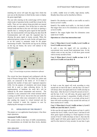 Pratik Prakash et al. An IOT based Smart Traffic Management System
ISSN: 2456-2319
https://dx.doi.org/10.22161/eec.65.2 8
matching the server will open the page from which the
user can set the direction in which he/she wants to display
the green signal light.
The user after entering on the control page will be asked
which mode of operation he/she would like to keep for the
traffic. There are two options being provided one manual
and the other is automatic. First, he/she have to select the
manual mode and then as the user will click on opening a
specific lane i.e. turning the green signal for that specific
lane, the microcontroller will stop taking the data from IR
Communication and will open the requested lane by
showing the green signal in twenty seconds. When the
authorized person is done its work, he/she will again have
to set the control to automatic mode for the proper
functioning of traffic. Then he/she can log out by clicking
on the log out button, the server will redirect to the
monitoring page.
Fig.2: Circuit design on proteus simulation software
The circuit has been designed and configured with the
help of Proteus Design Suite. The LEDs; red, yellow and
green, are connected in the matrix of 4 × 3 where 4
represent the number of lanes and 3 represent respective
LEDs. For the purpose of simulation and circuit design
torch ldr is used as input collecting device. In the
implementation of hardware the torch ldr’s will be
replaced by IR sensor (transmitter and receiver). The
controller is also connected with virtual terminal which
is acting as an IOT server. Just as how the user sends the
request to server when once connected to web, we are
also sending the request to virtual terminal and the
virtual terminal it sends the response to user by
displaying the messages on terminal.
IV. OPERATIONS OF THE PROJECT
The project as is an application based project, it has three
major operations.
Automated Traffic Control-
This system works on the basis of traffic concentrations,
the concentrations are divided into three levels, absolute
no traffic, middle level of traffic, high density traffic.
Broadly these three can be classified as follows:
Level 1: The absolute no traffic or zero traffic on road is
known as level 1 traffic.
Level 2: The middle level traffic, i.e. the kind of traffic
that ranges from one to five kilometres on road is known
as level 2 traffic.
Level 3: The ranges higher than five kilometres come
under level 3 traffic.
Operation on A four lane intersection road
Case 1: When there’s Level 1 traffic, Level 2 traffic or
Level 3 traffic on every road.
In such a case, the signal will run according to
conventional sixty second fixed operational time. As the
vehicle come on any one lane, it will show green second
with in twenty seconds of time.
Case 2: When there’s Level 1 traffic on lane A & C
and Level 2 traffic on Lane B & D
In Such a case the signal will work according to sixty
second rule on lane B & lane C and the lane A & lane C
will always show red signal until level 2 traffic develop on
these lanes. After the level 2 of lane B converts to level 1,
and the lane A & C are still same, the green signal will
only be shown on lane C, meanwhile, if traffic of level 2
develops on either lane A or C or on both, all the level 2
lanes will work according to sixty second rule until any of
them reaches level 1 traffic.
Case 3: When there’s Level 1 traffic on lane A, Level 2
traffic on Lane B & lane C, Level 3.
In this case the red signal will be shown on Lane A, until it
reaches the level 2 traffic. Lane B, lane C and lane D will
show green signal according to a fixed sequence of sixty
second. If level 3 traffic develops on lane C, then also the
traffic signal will show green signal to each of lane B, C
and D at the interval of sixty seconds. In case lane A gets
Lane A: Level
1
Lane B: Level
2
Signal LaneD: Level
2
Lane C: Level
1
 