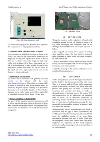 Pratik Prakash et al. An IOT based Smart Traffic Management System
ISSN: 2456-2319
https://dx.doi.org/10.22161/eec.65.2 10
Fig.6: The final simulation result
The final hardware project also shows the three objectives
that were aimed to be developed, these include:
1. Automated traffic control according to density
If the vehicles were placed on the roads as shown in the
figure 7, the lane with the highest traffic density will get
the priority and the green signal will be shown on that. If
there are two lanes with middle range and high range
traffic, both the lanes will be shown green signal one by
one in the fixed interval of sixty seconds. In case of high
range traffic, middle range traffic and low/ no traffic, all
the signal will show green signal one by one for the
duration of sixty seconds each.
2. Monitoring of the live traffic
The traffic can be monitored with globally accessible
website on the internet with the name
www.tlms.atwebpages.com. The website to monitor traffic
is shown in figure 48 on page 46.The website shows on
which dire the green signal is currently on. It also shows
the density level of the traffic signal i.e. it shows whether
the signal has no traffic, middle level traffic or high traffic
on each of the directions; North, South, East and West.
3. Manual controlling of the live traffic
The user with the registered username and password will
be able to log in to the same website as described in above
point. The user can open any lane i.e. turn on green signal
for any of the four directions. This is only for the cases of
emergencies.
Fig.7: The final system
VI. FUTURE SCOPE
Though the prototype model worked very efficiently with
remarkable outputs, the real life situation is going to be
way more challenging and demanding. Few of the
challenges that should be taken into account are listed as
follows
1. Low range IR sensors may not be an answer for long
range signalling system. We may resort to ultrasound,
radar techniques or digital image processing technology
for large scale set-ups.
2. Next is the influence of stray signals that may alter the
reading of sensor receptors and lead to conveying false
information to the microcontroller.
3. Periodic checking of the accuracy and precision is a
must for efficacious operation
VII. CONCLUSION
Traffic management is one of the biggest infrastructure
hurdles faced by developing countries like India today.
There is an exigent need of efficient traffic management
system in our country, as almost every indian waste their
precious time getting stuck in traffic. To reduce this
congestion and unwanted time delay in traffic, an
advanced system is designed here in this project. With
field application of the IOT technology, the maddening
chaos of traffic can be effectively channelized by
distributing the time slots based on the merit of the vehicle
load in certain lanes of multi junction crossing. We have
successfully implemented the prototype at laboratory scale
with remarkable outcomes.
With this project, the idea is spread to set green signals in
accordance with the type of traffic concentration; this
would save the time of common people and some of health
issues like headaches because of the noises being
generated on the roads when stuck in traffic. People keep
on banging their cars and other vehicles horns. This project
emphasizes the importance of IoT based congestion
control, live traffic monitoring as well as the controlling of
the traffic manually.
 