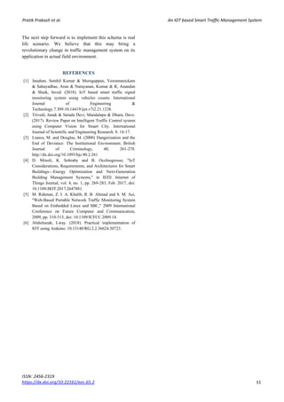 Pratik Prakash et al. An IOT based Smart Traffic Management System
ISSN: 2456-2319
https://dx.doi.org/10.22161/eec.65.2 11
The next step forward is to implement this schema is real
life scenario. We believe that this may bring a
revolutionary change in traffic management system on its
application in actual field environment.
REFERENCES
[1] Janahan, Senthil Kumar & Murugappan, Veeramanickam
& Sahayadhas, Arun & Narayanan, Kumar & R, Anandan
& Shaik, Javed. (2018). IoT based smart traffic signal
monitoring system using vehicles counts. International
Journal of Engineering &
Technology.7.309.10.14419/ijet.v7i2.21.1238.
[2] Trivedi, Janak & Sarada Devi, Mandalapu & Dhara, Dave.
(2017). Review Paper on Intelligent Traffic Control system
using Computer Vision for Smart City. International
Journal of Scientific and Engineering Research. 8. 14-17.
[3] Lianos, M. and Douglas, M. (2000) Dangerization and the
End of Deviance: The Institutional Environment. British
Journal of Criminology, 40, 261-278.
http://dx.doi.org/10.1093/bjc/40.2.261
[4] D. Minoli, K. Sohraby and B. Occhiogrosso, "IoT
Considerations, Requirements, and Architectures for Smart
Buildings—Energy Optimization and Next-Generation
Building Management Systems," in IEEE Internet of
Things Journal, vol. 4, no. 1, pp. 269-283, Feb. 2017, doi:
10.1109/JIOT.2017.2647881.
[5] M. Rahman, Z. I. A. Khalib, R. B. Ahmad and S. M. Asi,
"Web-Based Portable Network Traffic Monitoring System
Based on Embedded Linux and SBC," 2009 International
Conference on Future Computer and Communication,
2009, pp. 310-313, doi: 10.1109/ICFCC.2009.14.
[6] Abdulrazak, Lway. (2018). Practical implementation of
IOT using Arduino. 10.13140/RG.2.2.36624.30723.
 