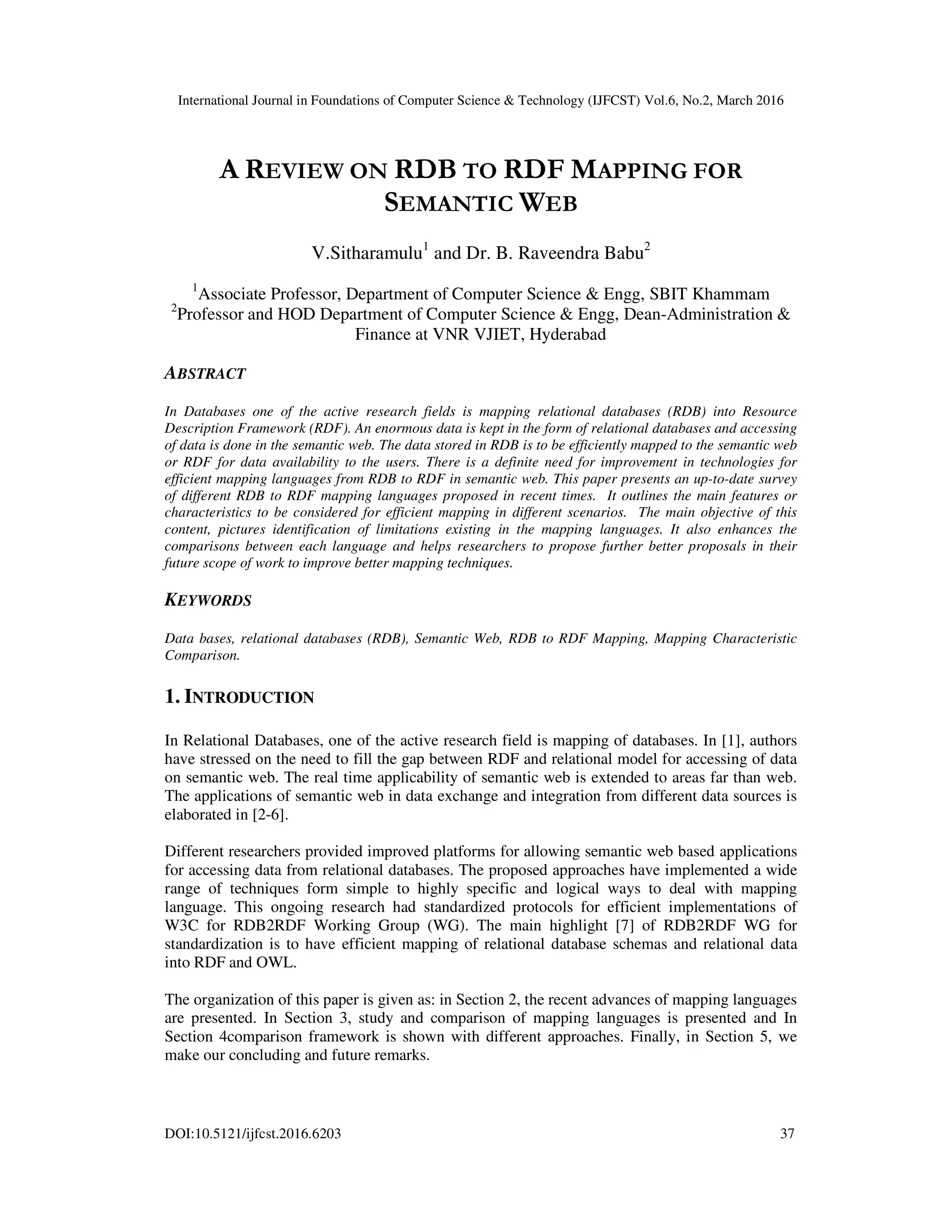 International Journal in Foundations of Computer Science & Technology (IJFCST) Vol.6, No.2, March 2016
DOI:10.5121/ijfcst.2016.6203 37
A REVIEW ON RDB TO RDF MAPPING FOR
SEMANTIC WEB
V.Sitharamulu1
and Dr. B. Raveendra Babu2
1
Associate Professor, Department of Computer Science & Engg, SBIT Khammam
2
Professor and HOD Department of Computer Science & Engg, Dean-Administration &
Finance at VNR VJIET, Hyderabad
ABSTRACT
In Databases one of the active research fields is mapping relational databases (RDB) into Resource
Description Framework (RDF). An enormous data is kept in the form of relational databases and accessing
of data is done in the semantic web. The data stored in RDB is to be efficiently mapped to the semantic web
or RDF for data availability to the users. There is a definite need for improvement in technologies for
efficient mapping languages from RDB to RDF in semantic web. This paper presents an up-to-date survey
of different RDB to RDF mapping languages proposed in recent times. It outlines the main features or
characteristics to be considered for efficient mapping in different scenarios. The main objective of this
content, pictures identification of limitations existing in the mapping languages. It also enhances the
comparisons between each language and helps researchers to propose further better proposals in their
future scope of work to improve better mapping techniques.
KEYWORDS
Data bases, relational databases (RDB), Semantic Web, RDB to RDF Mapping, Mapping Characteristic
Comparison.
1. INTRODUCTION
In Relational Databases, one of the active research field is mapping of databases. In [1], authors
have stressed on the need to fill the gap between RDF and relational model for accessing of data
on semantic web. The real time applicability of semantic web is extended to areas far than web.
The applications of semantic web in data exchange and integration from different data sources is
elaborated in [2-6].
Different researchers provided improved platforms for allowing semantic web based applications
for accessing data from relational databases. The proposed approaches have implemented a wide
range of techniques form simple to highly specific and logical ways to deal with mapping
language. This ongoing research had standardized protocols for efficient implementations of
W3C for RDB2RDF Working Group (WG). The main highlight [7] of RDB2RDF WG for
standardization is to have efficient mapping of relational database schemas and relational data
into RDF and OWL.
The organization of this paper is given as: in Section 2, the recent advances of mapping languages
are presented. In Section 3, study and comparison of mapping languages is presented and In
Section 4comparison framework is shown with different approaches. Finally, in Section 5, we
make our concluding and future remarks.
 